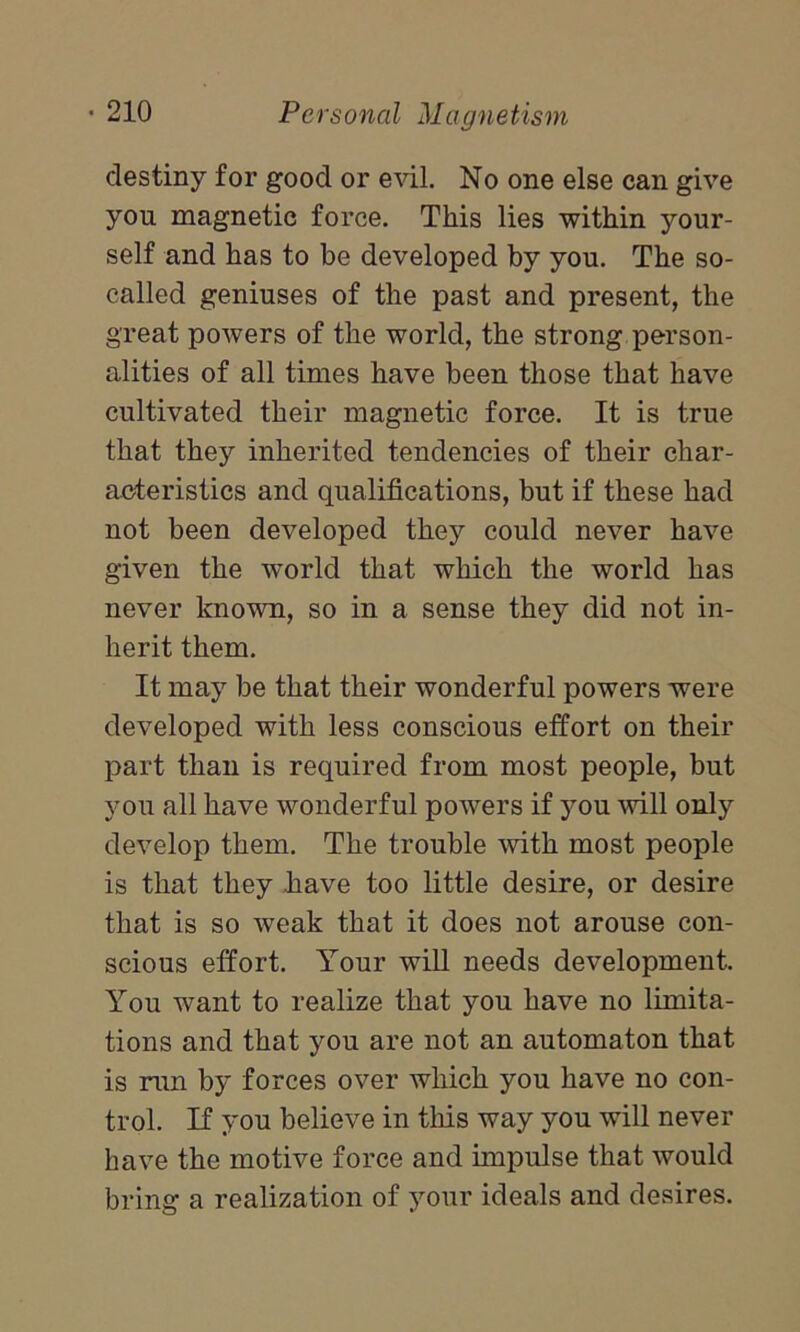 destiny for good or evil. No one else can give yon magnetic force. This lies within your- self and has to be developed by you. The so- called geniuses of the past and present, the great powers of the world, the strong person- alities of all times have been those that have cultivated their magnetic force. It is true that they inherited tendencies of their char- acteristics and qualifications, but if these had not been developed they could never have given the world that which the world has never known, so in a sense they did not in- herit them. It may be that their wonderful powers were developed with less conscious effort on their part than is required from most people, but you all have wonderful powers if you will only develop them. The trouble with most people is that they have too little desire, or desire that is so weak that it does not arouse con- scious effort. Your will needs development. You want to realize that you have no limita- tions and that you are not an automaton that is run by forces over which you have no con- trol. If you believe in this way you will never have the motive force and impulse that would bring a realization of your ideals and desires.