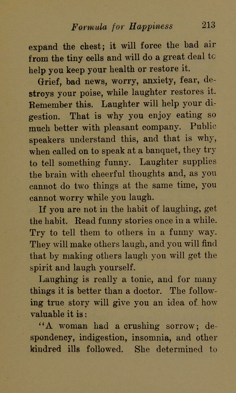 expand the chest; it will force the bad air from the tiny cells and will do a great deal tc help you keep your health or restore it. Grief, bad news, worry, anxiety, fear, de- stroys your poise, while laughter restores it. Remember this. Laughter will help your di- gestion. That is why you enjoy eating so much better with pleasant company. Public speakers understand this, and that is why, when called on to speak at a banquet, they try to tell something funny. Laughter supplies the brain with cheerful thoughts and, as you cannot do two things at the same time, you cannot worry while you laugh. If you are not in the habit of laughing, get the habit. Read funny stories once in a while. Try to tell them to others in a funny way. They will make others laugh, and you will find that by making others laugh you will get the spirit and laugh yourself. Laughing is really a tonic, and for many things it is better than a doctor. The follow- ing true story will give you an idea of how valuable it is: “A woman had a crushing sorrow; de- spondency, indigestion, insomnia, and other kindred ills followed. She determined to