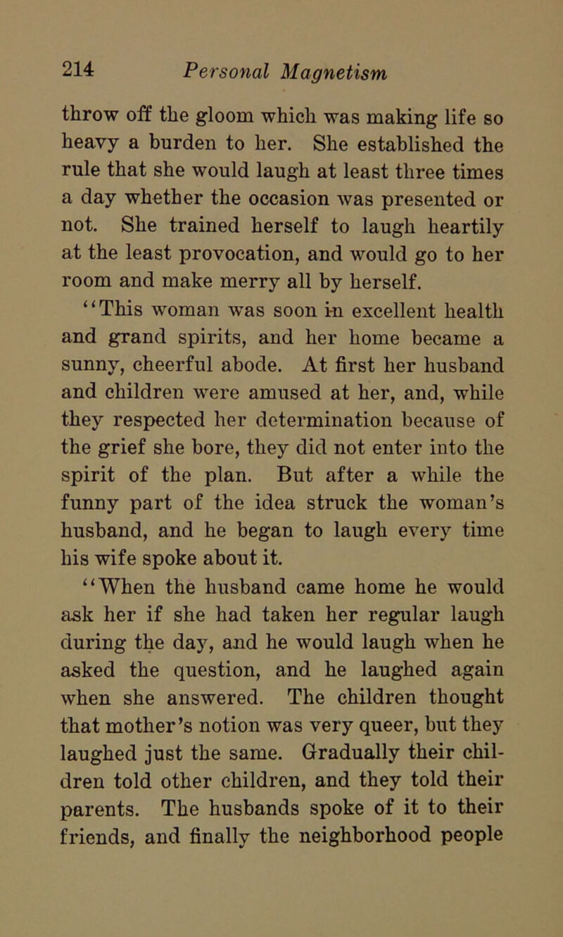 throw off the gloom which was making life so heavy a burden to her. She established the rule that she would laugh at least three times a day whether the occasion was presented or not. She trained herself to laugh heartily at the least provocation, and would go to her room and make merry all by herself. “This woman was soon in excellent health and grand spirits, and her home became a sunny, cheerful abode. At first her husband and children were amused at her, and, while they respected her determination because of the grief she bore, they did not enter into the spirit of the plan. But after a while the funny part of the idea struck the woman’s husband, and he began to laugh every time his wife spoke about it. “When the husband came home he would ask her if she had taken her regular laugh during the day, and he would laugh when he asked the question, and he laughed again when she answered. The children thought that mother’s notion was very queer, but they laughed just the same. Gradually their chil- dren told other children, and they told their parents. The husbands spoke of it to their friends, and finally the neighborhood people