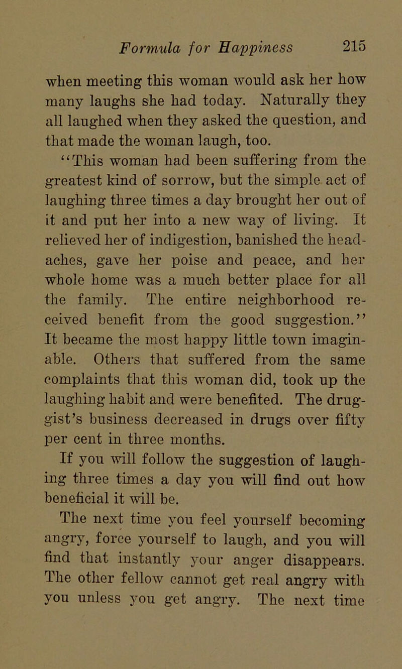 when meeting this woman would ask her how many laughs she had today. Naturally they all laughed when they asked the question, and that made the woman laugh, too. “This woman had been suffering from the greatest kind of sorrow, but the simple act of laughing three times a day brought her out of it and put her into a new way of living. It relieved her of indigestion, banished the head- aches, gave her poise and peace, and her whole home was a much better place for all the family. The entire neighborhood re- ceived benefit from the good suggestion.” It became the most happy little town imagin- able. Others that suffered from the same complaints that this woman did, took up the laughing habit and were benefited. The drug- gist’s business decreased in drugs over fifty per cent in three months. If you will follow the suggestion of laugh- ing three times a day you will find out how beneficial it will be. The next time you feel yourself becoming angry, force yourself to laugh, and you will find that instantly your anger disappears. The other fellow cannot get real angry with you unless you get angry. The next time