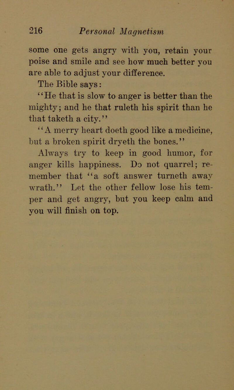 some one gets angry with you, retain your poise and smile and see liow much better you are able to adjust your difference. The Bible says: “He that is slow to anger is better than the mighty; and he that ruleth his spirit than he that taketh a city. ’ ’ ‘ ‘ A merry heart doeth good like a medicine, hut a broken spirit dryetli the bones.” Always try to keep in good humor, for anger kills happiness. Do not quarrel; re- member that “a soft answer tumetli away wrath.” Let the other fellow lose his tem- per and get angry, but you keep calm and you will finish on top.