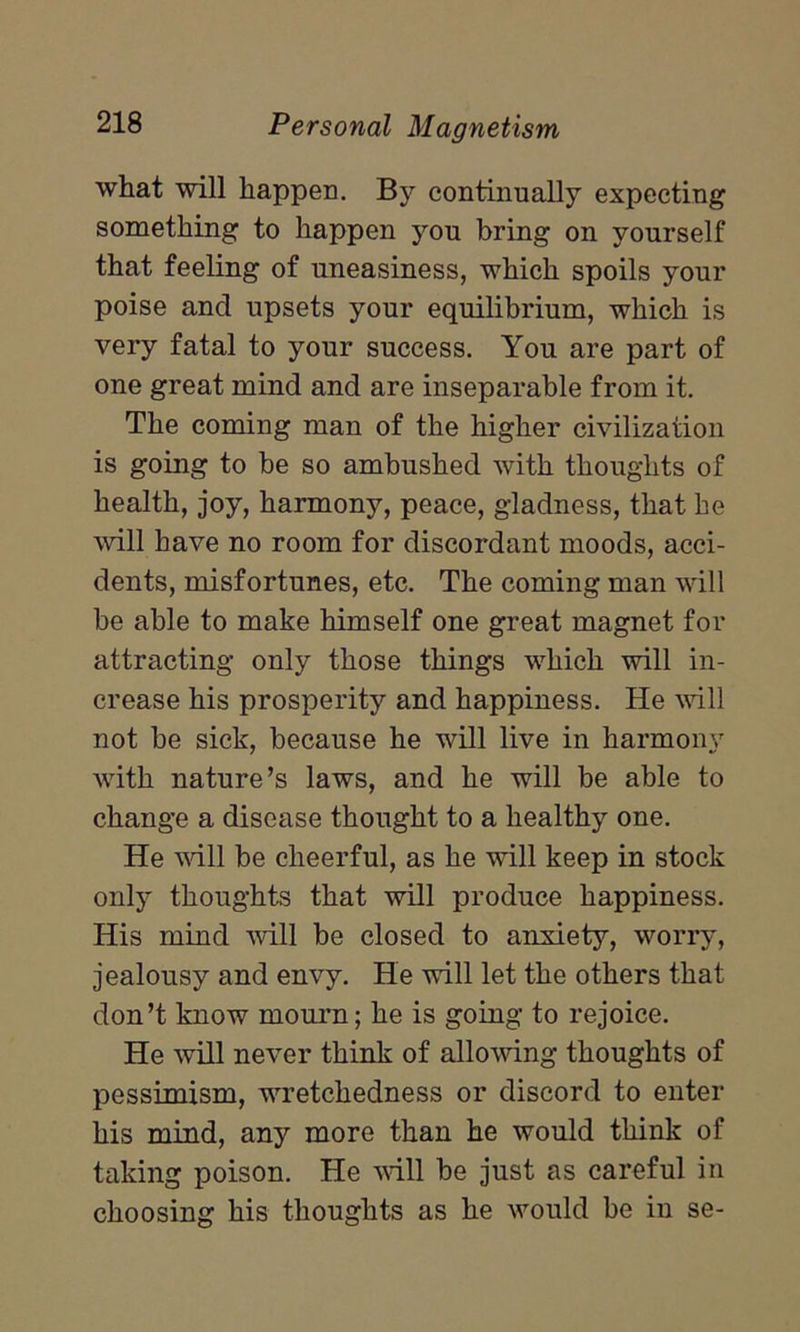 what will happen. By continually expecting something to happen you bring on yourself that feeling of uneasiness, which spoils your poise and upsets your equilibrium, which is very fatal to your success. You are part of one great mind and are inseparable from it. The coming man of the higher civilization is going to be so ambushed with thoughts of health, joy, harmony, peace, gladness, that he will have no room for discordant moods, acci- dents, misfortunes, etc. The coming man will be able to make himself one great magnet for attracting only those things which will in- crease his prosperity and happiness. He will not be sick, because he will live in harmonv with nature’s laws, and he will be able to change a disease thought to a healthy one. He will be cheerful, as he will keep in stock only thoughts that will produce happiness. His mind will be closed to anxiety, worry, jealousy and envy. He will let the others that don’t know mourn; he is going to rejoice. He will never think of allowing thoughts of pessimism, wretchedness or discord to enter his mind, any more than he would think of taking poison. He will be just as careful in choosing his thoughts as he would be in se-