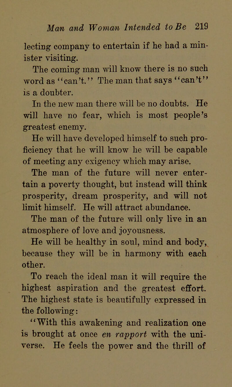 lecting company to entertain if he had a min- ister visiting. The coming man will know there is no such word as ‘ ‘ can’t. ’ ’ The man that says ‘ ‘ can’t ’ ’ is a doubter. In the new man there will be no doubts. He will have no fear, which is most people’s greatest enemy. He will have developed himself to such pro- ficiency that he will know he will be capable of meeting any exigency which may arise. The man of the future will never enter- tain a poverty thought, but instead will think prosperity, dream prosperity, and will not limit himself. He will attract abundance. The man of the future will only live in an atmosphere of love and joyousness. He will be healthy in soul, mind and body, because they will be in harmony with each other. To reach the ideal man it will require the highest aspiration and the greatest effort. The highest state is beautifully expressed in the following: “With this awakening and realization one is brought at once en rapport with the uni- verse. He feels the power and the thrill of