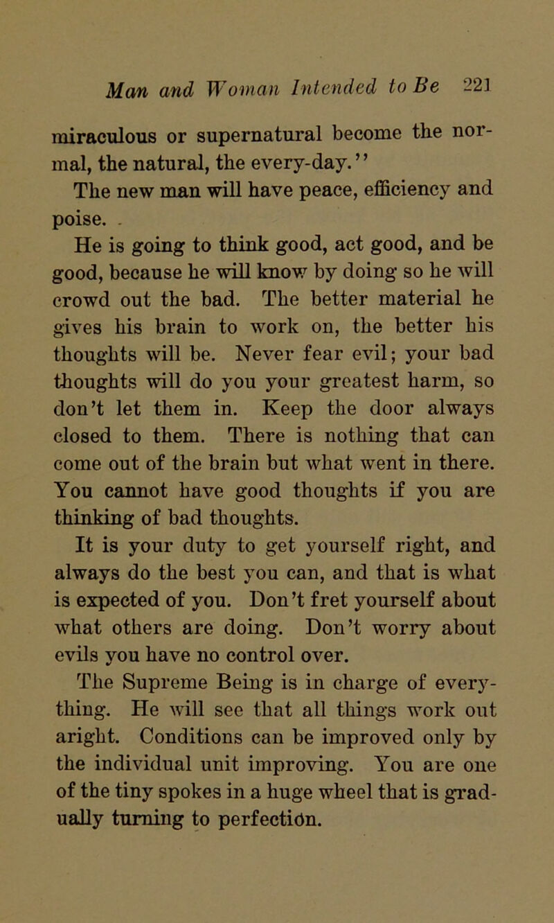 miraculous or supernatural become the nor- mal, the natural, the every-day. ” The new man will have peace, efficiency and poise. He is going to think good, act good, and be good, because he will know by doing so he will crowd out the bad. The better material he gives his brain to work on, the better his thoughts will be. Never fear evil; your bad thoughts will do you your greatest harm, so don’t let them in. Keep the door always closed to them. There is nothing that can come out of the brain but what went in there. You cannot have good thoughts if you are thinking of bad thoughts. It is your duty to get yourself right, and always do the best you can, and that is what is expected of you. Don’t fret yourself about what others are doing. Don’t worry about evils you have no control over. The Supreme Being is in charge of every- thing. He will see that all things work out aright. Conditions can be improved only by the individual unit improving. You are one of the tiny spokes in a huge wheel that is grad- ually turning to perfection.