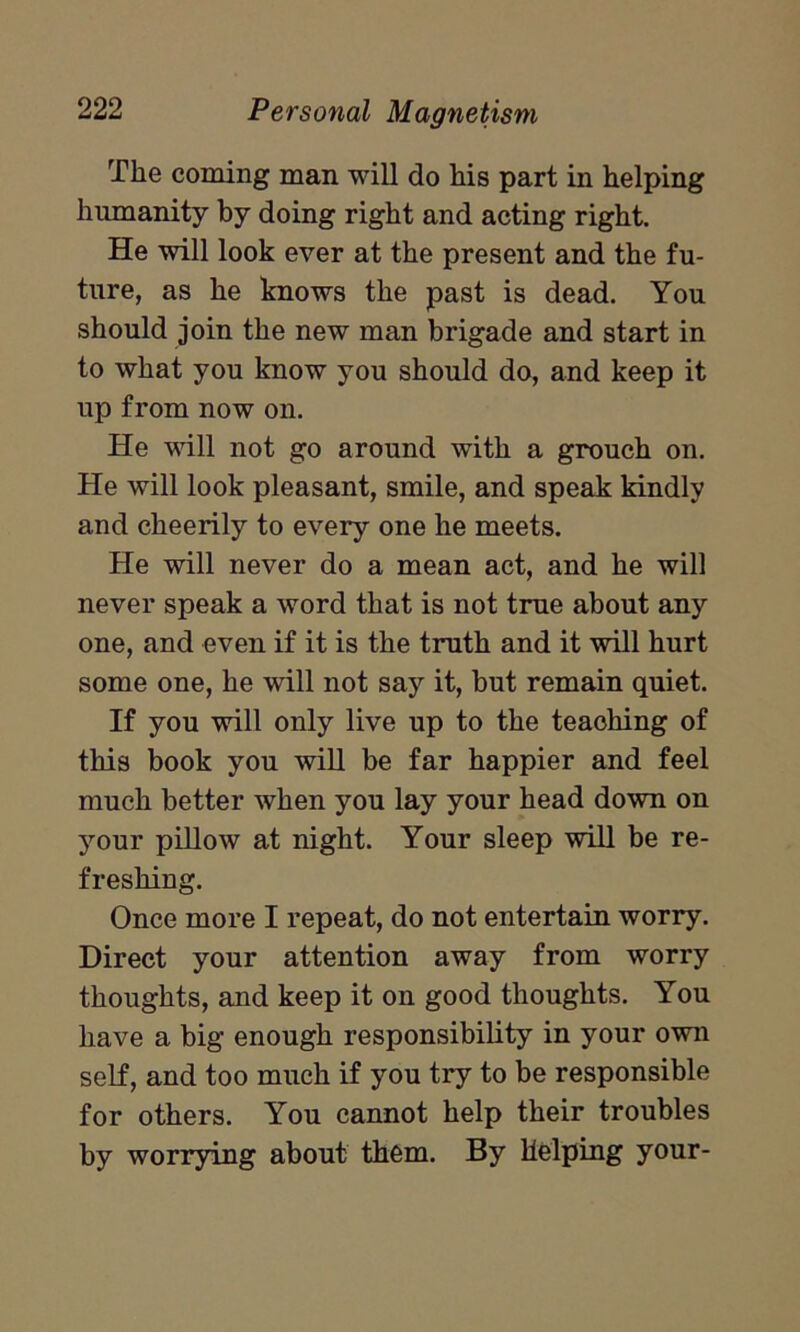 The coming man will do his part in helping humanity by doing right and acting right. He will look ever at the present and the fu- ture, as he knows the past is dead. You should join the new man brigade and start in to what you know you should do, and keep it up from now on. He will not go around with a grouch on. He will look pleasant, smile, and speak kindly and cheerily to every one he meets. He will never do a mean act, and he will never speak a word that is not true about any one, and even if it is the truth and it will hurt some one, he will not say it, but remain quiet. If you will only live up to the teaching of this book you will be far happier and feel much better when you lay your head down on your pillow at night. Your sleep will be re- freshing. Once more I repeat, do not entertain worry. Direct your attention away from worry thoughts, and keep it on good thoughts. You have a big enough responsibility in your own self, and too much if you try to be responsible for others. You cannot help their troubles by worrying about them. By Helping your-