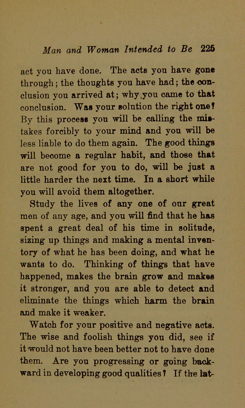 act you have done. The acts you have gone through; the thoughts you have had; the con- clusion you arrived at; why .you came to that conclusion. Was your solution the right one? By this process you will be calling the mis- takes forcibly to your mind and you will be less liable to do them again. The good things will become a regular habit, and those that are not good for you to do, will be just a little harder the next time. In a short while you will avoid them altogether. Study the lives of any one of our great men of any age, and you will find that he has spent a great deal of his time in solitude, sizing up things and making a mental inven- tory of what he has been doing, and what he wants to do. Thinking of things that have happened, makes the brain grow and makes it stronger, and you are able to detect and eliminate the things which harm the brain and make it weaker. Watch for your positive and negative acts. The wise and foolish things you did, see if it would not have been better not to have done them. Are you progressing or going back- ward in developing good qualities ? If the lat-