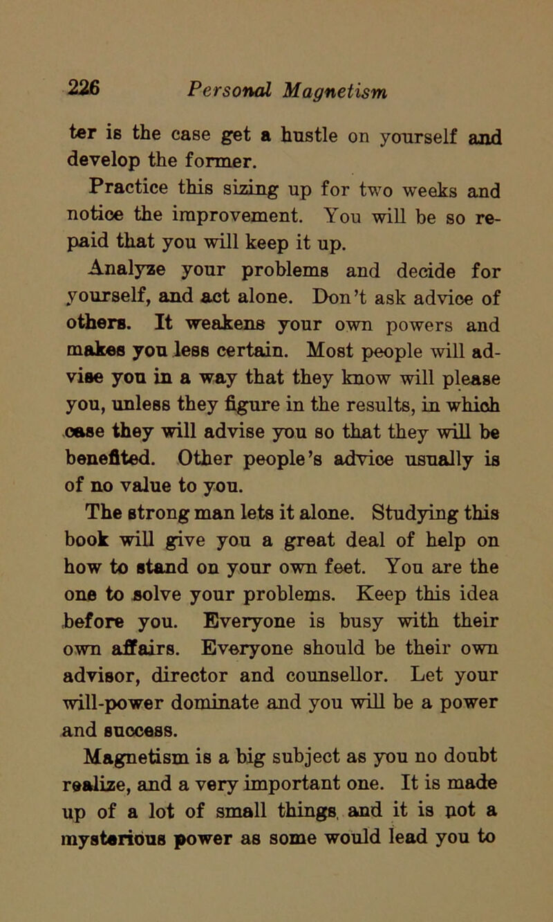 ter is the case get a hustle on yourself and develop the former. Practice this sizing up for two weeks and notice the improvement. You will be so re- paid that you will keep it up. Analyze your problems and decide for yourself, and act alone. Don’t ask advice of others. It weakens your own powers and makes you less certain. Most people will ad- vise you in a way that they know will please you, unless they figure in the results, in which case they will advise you so that they will be benefited. Other people’s advice usually is of no value to you. The strong man lets it alone. Studying this book will give you a great deal of help on how to stand on your own feet. You are the one to solve your problems. Keep this idea before you. Everyone is busy with their own affairs. Everyone should be their own advisor, director and counsellor. Let your will-power dominate and you will be a power and success. Magnetism is a big subject as you no doubt realize, and a very important one. It is made up of a lot of small things, and it is not a mysterious power as some would lead you to