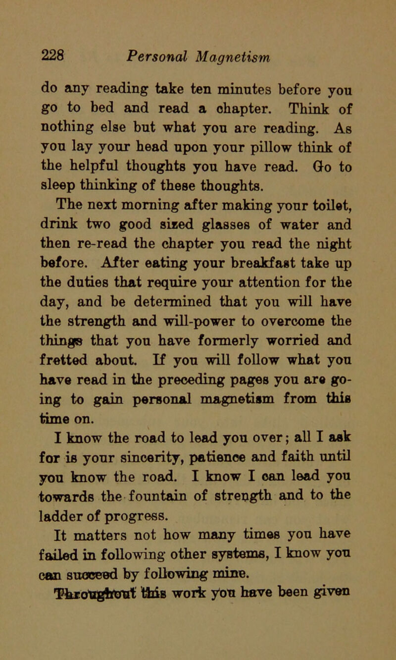 do any reading take ten minutes before you go to bed and read a ohapter. Think of nothing else but what you are reading. As you lay your head upon your pillow think of the helpful thoughts you have read. Go to sleep thinking of these thoughts. The next morning after making your toilet, drink two good sized glasses of water and then re-read the chapter you read the night before. After eating your breakfast take up the duties that require your attention for the day, and be determined that you will have the strength and will-power to overcome the things that you have formerly worried and fretted about. If you will follow what you have read in the preceding pages you are go- ing to gain personal magnetism from this time on. I know the road to lead you over; all I ask for is your sincerity, patience and faith until you know the road. I know I can lead you towards the fountain of strength and to the ladder of progress. It matters not how many times you have failed in following other systems, I know you can succeed by following mine. Throughout this work yon have been given