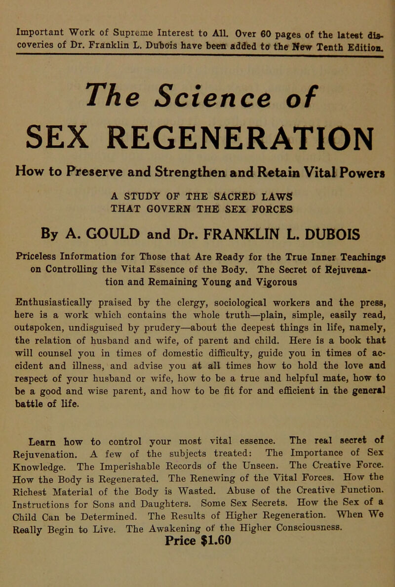 Important Work of Supreme Interest to All. Over 60 pages of the latest dis- coveries of Dr. Franklin L. Dubois have been added to the New Tenth Edition- The Science of SEX REGENERATION How to Preserve and Strengthen and Retain Vital Powers A STUDY OF THE SACRED LAWS THAT GOVERN THE SEX FORCES By A. GOULD and Dr. FRANKLIN L. DUBOIS Priceless Information for Those that Are Ready for the True Inner Teaching? on Controlling the Vital Essence of the Body. The Secret of Rejuvena- tion and Remaining Young and Vigorous Enthusiastically praised by the clergy, sociological workers and the press, here is a work which contains the whole truth—plain, simple, easily read, outspoken, undisguised by prudery—about the deepest things in life, namely, the relation of husband and wife, of parent and child. Here is a hook that will counsel you in times of domestic difficulty, guide you in times of ac- cident and illness, and advise you at all times how to hold the love and respect of your husband or wife, how to be a true and helpful mate, how to be a good and wise parent, and how to be fit for and efficient in the general battle of life. Learn how to control your most vital essence. The real secret of Rejuvenation. A few of the subjects treated: The Importance of Sex Knowledge. The Imperishable Records of the Unseen. The Creative Force. How the Body is Regenerated. The Renewing of the Vital Forces. How the Richest Material of the Body is Wasted. Abuse of the Creative Function. Instructions for Sons and Daughters. Some Sex Secrets. How the Sex of a Child Can be Determined. The Results of Higher Regeneration. When We Really Begin to Live. The Awakening of the Higher Consciousness. Price $1.60