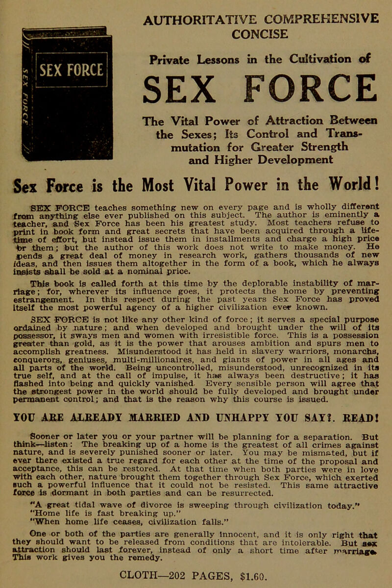 AUTHORITATIVE COMPREHENSIVE CONCISE Private Lessons in the Cultivation of SEX FORCE The Vital Power of Attraction Between the Sexes; Its Control and Trans- mutation for Greater Strength and Higher Development Sex Force is the Most Vital Power in the World! SEX FORCE teaches something new on every page and is wholly different from anything else ever published on this subject. The author is eminently a teacher, and Sex Force has been his greatest study. Most teachers refuse to print in book form and great secrets that have been acquired through a life- time of effort, but instead issue them in installments and charge a high price hr them; but the author of this work does not write to make money. He fiends a great deal of money in research work, gathers thousands of new ideas, and then issues them altogether in the form of a book, which he always insists shall be sold at a nominal price. This book is called forth at this time by the deplorable instability of mar- riage ; for, wherever its influence goes, it protects the home by preventing estrangement. In this respect during the past years Sex Force has proved itself the most powerful agency of a higher civilization ever known. SEX FORCE is not like any other kind of force ; it serves a special purpose ordained by nature; and when developed and brought under the will of its possessor, it sways men and women with irresistible force. This is a possession greater than gold, as it is the power that arouses ambition and spurs men to accomplish greatness. Misunderstood it has held in slavery warriors, monarchs, conquerors, geniuses, multi-millionaires, and giants of power in all ages and all parts of the world. Being uncontrolled, misunderstood, unrecognized in its true self, and at the call of impulse, it has always been destructive; it has flashed into being and quickly vanished- Every sensible person will agree that the strongest power in the world should be fully developed and brought under permanent control ; and that is the reason why this course is issued. YOU ABE ALEEADY MABRIED AND UNHAPPY YOU SAYJ. BEAD I Sooner or later you or your partner will be planning for a separation. But think—listen: The breaking up of a home is the greatest of all crimes against nature, and is severely punished sooner or later. You may be mism&ted, but if ever there existed a true regard for each other at the time of the proposal and acceptance, this can be restored. At that time when both parties were in love with each other, nature brought them together through Sex Force, which exerted Buch a powerful influence that it could not be resisted. This same attractive force is dormant in both parties and can be resurrected. A great tidal wave of divorce is sweeping through civilization today.” ‘‘Home life is fast breaking up.” ‘‘When home life ceases, civilization falls.” One or both of the parties are generally Innocent, and it is only right that they should want to be released from conditions that are intolerable. But sex attraction should last forever, instead of only a short time after marriage This work gives you the remedy. CLOTH—202 PAGES, $1.60.