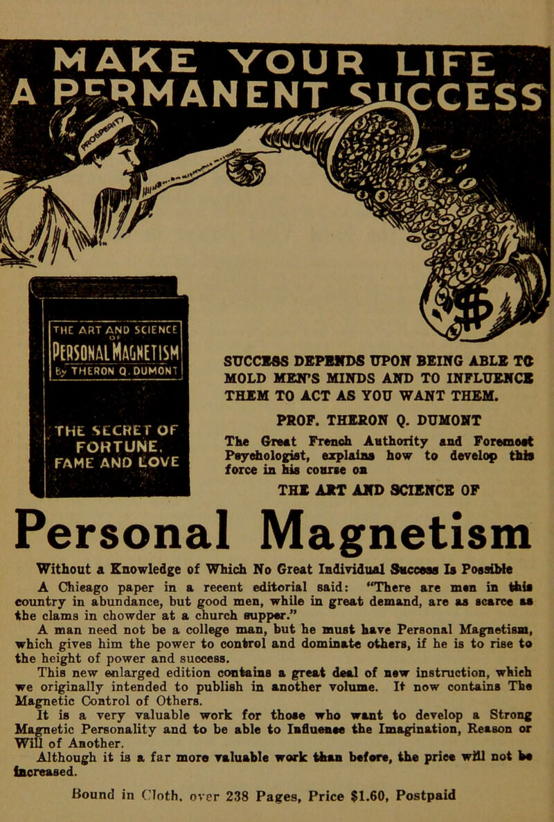 PERSONAL MAGNETISM by THERON Q.DUMONT THE SECRET Of FORTUNE. FAME AND LOVE SUCCESS DEPENDS UPON BEING ABLE TC MOLD MEN'S MINDS AND TO INFLUENCE THEM TO ACT AS YOU WANT THEM. PROF. THERON Q. DUMONT The Great French Authority and Foremoat Psychologist, explains force in his course on how to develop this THE ART AND SCIENCE OF Personal Magnetism Without a Knowledge of Which No Great Individual Success Is Possible A Chieago paper in a reeent editorial said: “There are men in this country in abundance, but good men, while in great demand, are as scarce as the clams in chowder at a church supper.” A man need not be a college man, but he must have Personal Magnetism, which gives him the power to control and dominate others, if he is to rise to the height of power and success. This new enlarged edition contains a great deal of new instruction, whieh we originally intended to publish in another volume. It now contains The Magnetic Control of Others. It is a very valuable work for those who want to develop a Strong Magnetic Personality and to be able to Influence the Imagination, Reason or Will of Another. Although it is a far more valuable work than before, the priee will not bo increased. Bound in Cloth, over 238 Pages, Price $1.60, Postpaid