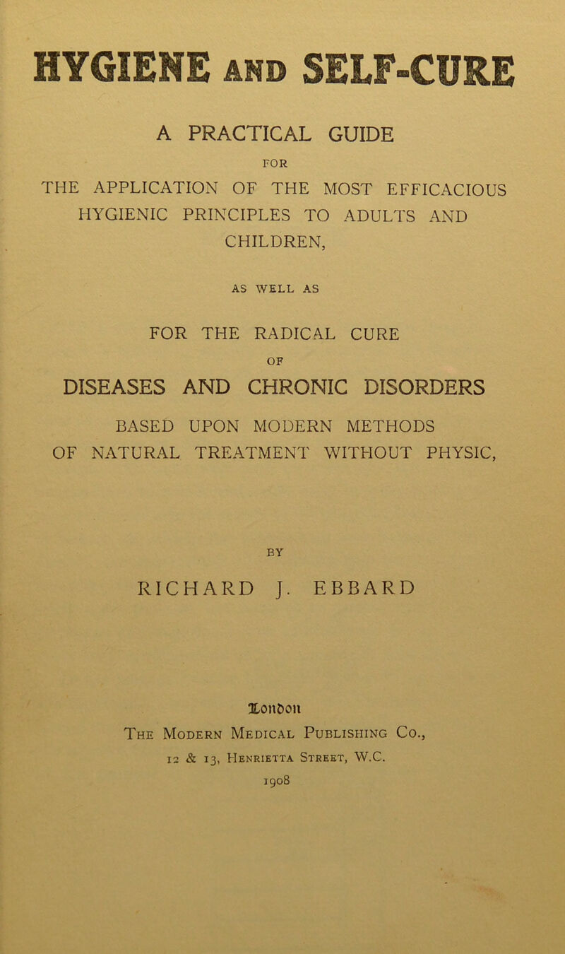 A PRACTICAL GUIDE FOR THE APPLICATION OF THE MOST EFFICACIOUS HYGIENIC PRINCIPLES TO ADULTS AND CHILDREN, AS WELL AS FOR THE RADICAL CURE OF DISEASES AND CHRONIC DISORDERS BASED UPON MODERN METHODS OF NATURAL TREATMENT WITHOUT PHYSIC, BY RICHARD J. EBBARD XouDou The Modern Medical Publishing Co., 12 & 13, Henrietta Street, W.C. 1908