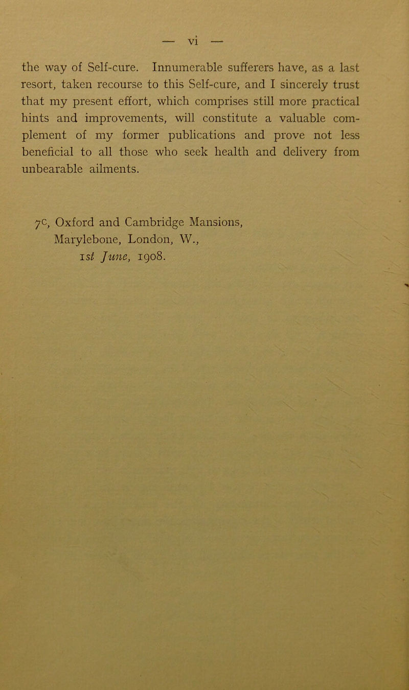 VI the way of Self-cure. Innumerable sufferers have, as a last resort, taken recourse to this Self-cure, and I sincerely trust that my present effort, which comprises still more practical hints and improvements, will constitute a valuable com- plement of my former publications and prove not less beneficial to all those who seek health and delivery from unbearable ailments. 7c, Oxford and Cambridge Mansions, Marylebone, London, W., 1st June, 1908.