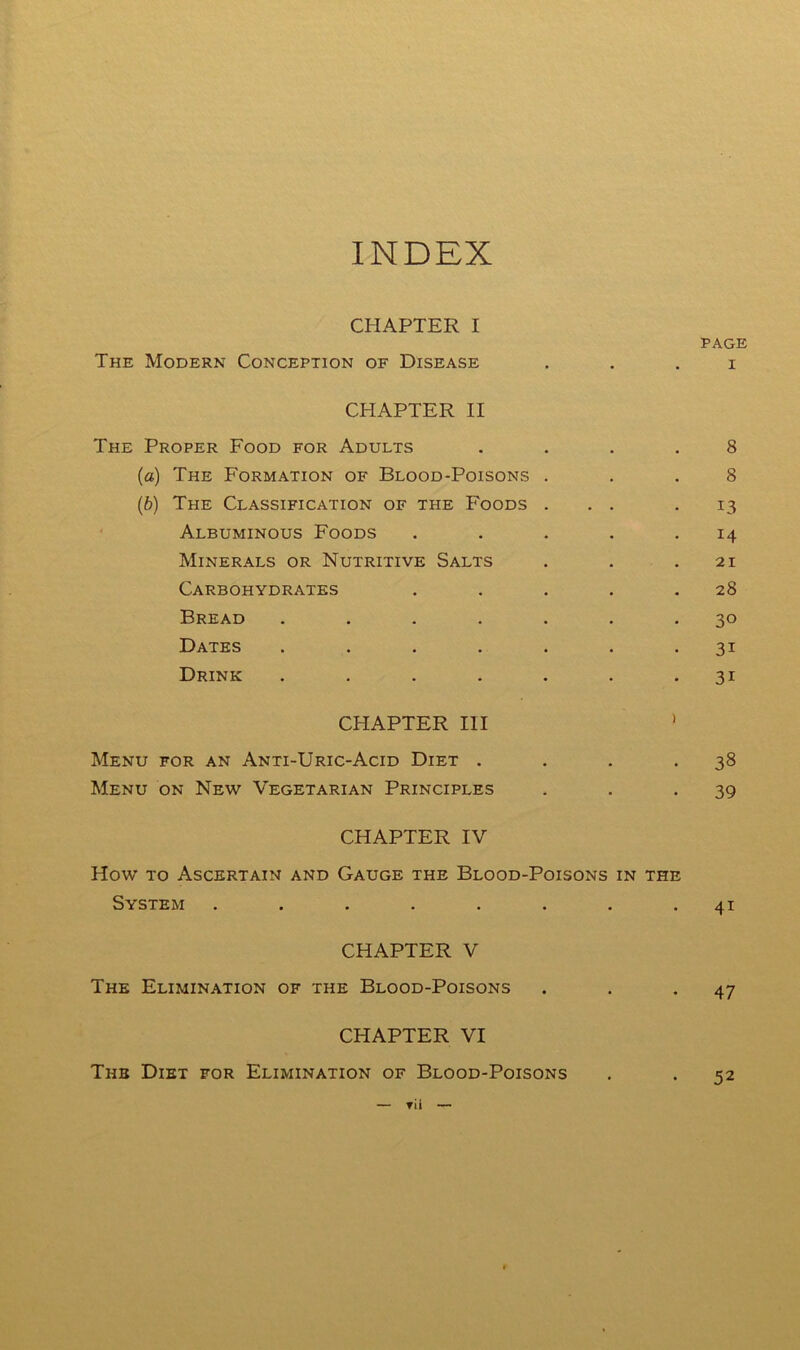 INDEX CHAPTER I PAGE The Modern Conception of Disease . . . i CHAPTER II The Proper Food for Adults .... 8 (а) The Formation of Blood-Poisons ... 8 (б) The Classification of the Foods ... .13 ' Albuminous Foods . . . . .14 Minerals or Nutritive Salts . . .21 Carbohydrates . . . . .28 Bread ....... 30 Dates ....... 31 Drink ....... 31 CHAPTER III ' Menu for an Anti-Uric-Acid Diet . . . -38 Menu on New Vegetarian Principles . . -39 CHAPTER IV How to Ascertain and Gauge the Blood-Poisons in the System ........ 41 CHAPTER V The Elimination of the Blood-Poisons . . -47 CHAPTER VI The Diet for Elimination of Blood-Poisons . . 52 — rii —