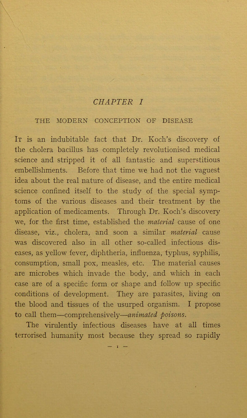 THE MODERN CONCEPTION OF DISEASE It is an indubitable fact that Dr. Koch’s discovery of the cholera bacillus has completely revolutionised medical science and stripped it of all fantastic and superstitious embelhshments. Before that time we had not the vaguest idea about the real nature of disease, and the entire medical science confined itself to the study of the special symp- toms of the various diseases and their treatment by the application of medicaments. Through Dr. Koch’s discovery we, for the first time, established the material cause of one disease, viz., cholera, and soon a similar material cause was discovered also in all other so-called infectious dis- eases, as yellow fever, diphtheria, influenza, typhus, s}^philis, consumption, small pox, measles, etc. The material causes are microbes which invade the body, and which in each case are of a specific form or shape and follow up specific conditions of development. They are parasites, living on the blood and tissues of the usurped organism. I propose to call them—comprehensively—animated poisons. The virulently infectious diseases have at all times terrorised humanity most because they spread so rapidly