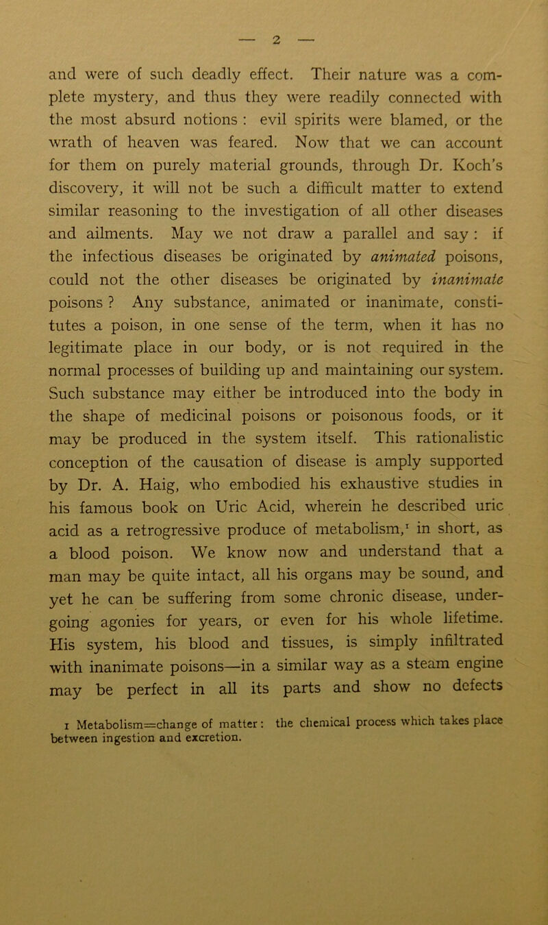 and were of such deadly effect. Their nature was a com- plete mystery, and thus they were readily connected with the most absurd notions : evil spirits were blamed, or the wrath of heaven was feared. Now that we can account for them on purely material grounds, through Dr. Koch’s discovery, it will not be such a difficult matter to extend similar reasoning to the investigation of all other diseases and ailments. May we not draw a parallel and say ; if the infectious diseases be originated by animated poisons, could not the other diseases be originated by inanimate poisons ? Any substance, animated or inanimate, consti- tutes a poison, in one sense of the term, when it has no legitimate place in our body, or is not required in the normal processes of building up and maintaining our system. Such substance may either be introduced into the body in the shape of medicinal poisons or poisonous foods, or it may be produced in the system itself. This rationalistic conception of the causation of disease is amply supported by Dr. A. Haig, who embodied his exhaustive studies in his famous book on Uric Acid, wherein he described uric acid as a retrogressive produce of metabohsm,* in short, as a blood poison. We know now and understand that a man may be quite intact, all his organs may be sound, and yet he can be suffering from some chronic disease, under- going agonies for years, or even for his whole lifetime. His system, his blood and tissues, is simply infiltrated with inanimate poisons—in a similar way as a steam engine may be perfect in all its parts and show no defects I Metabolism=change of matter: the chemical process which takes place between ingestion and excretion.