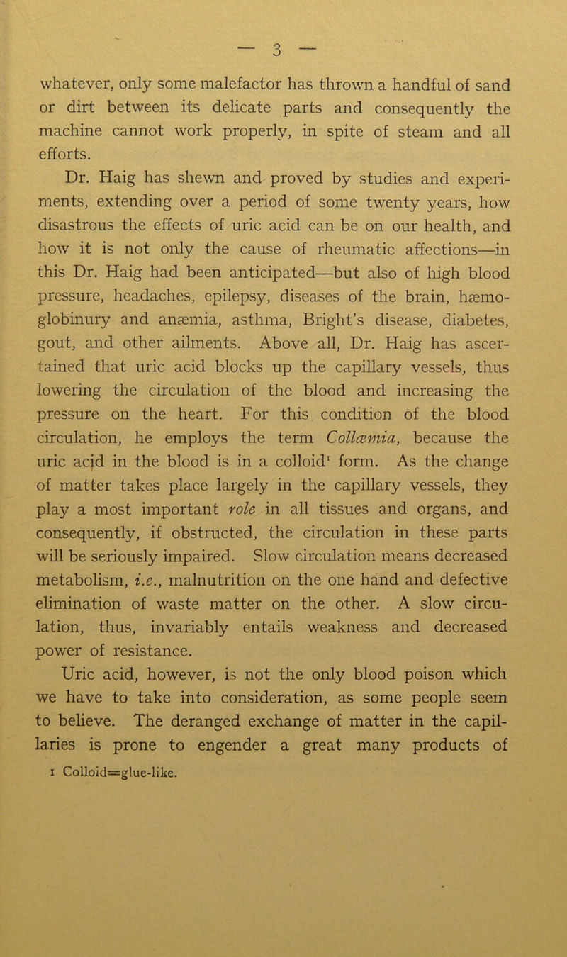 whatever, only some malefactor has thrown a handful of sand or dirt between its delicate parts and consequently the machine cannot work properly, in spite of steam and all efforts. Dr. Haig has shewn and proved by studies and experi- ments, extending over a period of some twenty years, how disastrous the effects of uric acid can be on our health, and how it is not only the cause of rheumatic affections—in this Dr. Haig had been anticipated—but also of high blood pressure, headaches, epilepsy, diseases of the brain, hsemo- globinury and anaemia, asthma, Bright’s disease, diabetes, gout, and other ailments. Above all. Dr. Haig has ascer- tained that uric acid blocks up the capillary vessels, thus lowering the circulation of the blood and increasing the pressure on the heart. For this condition of the blood circulation, he employs the term Collcumia, because the uric acjd in the blood is in a colloid* form. As the change of matter takes place largely in the capillary vessels, they play a most important role in all tissues and organs, and consequently, if obstructed, the circulation in these parts will be seriously impaired. Slow circulation means decreased metabolism, i.e., malnutrition on the one hand and defective elimination of waste matter on the other. A slow circu- lation, thus, invariably entails weakness and decreased power of resistance. Uric acid, however, is not the only blood poison which we have to take into consideration, as some people seem to believe. The deranged exchange of matter in the capil- laries is prone to engender a great many products of I Colloid=glue-like.