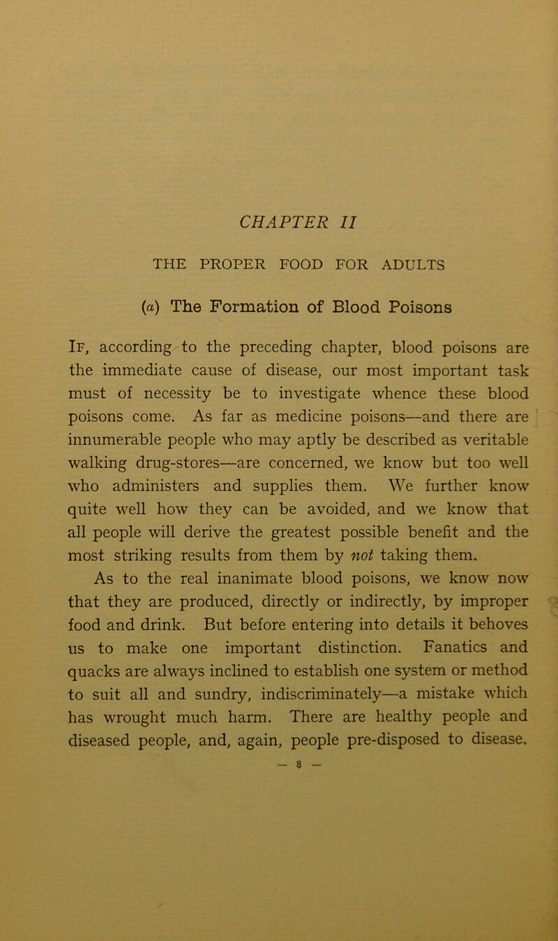 CHAPTER II THE PROPER FOOD FOR ADULTS (a) The Formation of Blood Poisons If, according to the preceding chapter, blood poisons are the immediate cause of disease, our most important task must of necessity be to investigate whence these blood poisons come. As far as medicine poisons—and there are innumerable people who may aptly be described as veritable walking drug-stores—are concerned, w^e know but too well who administers and supplies them. We further know quite well how they can be avoided, and we know that all people will derive the greatest possible benefit and the most striking results from them by not taking them. As to the real inanimate blood poisons, we know now that they are produced, directly or indirectly, by improper food and drink. But before entering into details it behoves us to make one important distinction. Fanatics and quacks are always inclined to establish one system or method to suit all and sundry, indiscriminately—a mistake which has wrought much harm. There are healthy people and diseased people, and, again, people pre-disposed to disease.