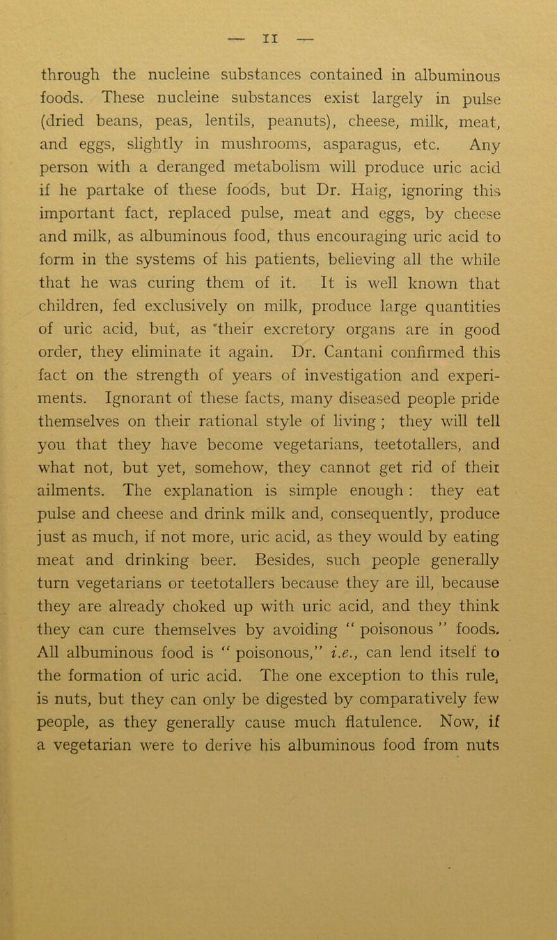 through the nucleine substances contained in albuminous foods. These nucleine substances exist largely in pulse (dried beans, peas, lentils, peanuts), cheese, milk, meat, and eggs, slightly in mushrooms, asparagus, etc. Any person with a deranged metabolism will produce uric acid if he partake of these foods, but Dr. Haig, ignoring this important fact, replaced pulse, meat and eggs, by cheese and milk, as albuminous food, thus encouraging uric acid to form in the systems of his patients, believing all the while that he was curing them of it. It is well known that children, fed exclusively on milk, produce large quantities of uric acid, but, as ’their excretory organs are in good order, they eliminate it again. Dr. Cantani confirmed this fact on the strength of years of investigation and experi- ments. Ignorant of these facts, many diseased people pride themselves on their rational style of living ; they will tell you that they have become vegetarians, teetotallers, and what not, but yet, somehow, they cannot get rid of their ailments. The explanation is simple enough: they eat pulse and cheese and drink milk and, consequently, produce just as much, if not more, uric acid, as they would by eating meat and drinking beer. Besides, such people generally turn vegetarians or teetotallers because they are ill, because they are already choked up with uric acid, and they think they can cure themselves by avoiding “ poisonous ” foods. All albuminous food is “ poisonous,” i.e., can lend itself to the formation of uric acid. The one exception to this rule, is nuts, but they can only be digested by comparatively few people, as they generally cause much flatulence. Now, if a vegetarian were to derive his albuminous food from nuts