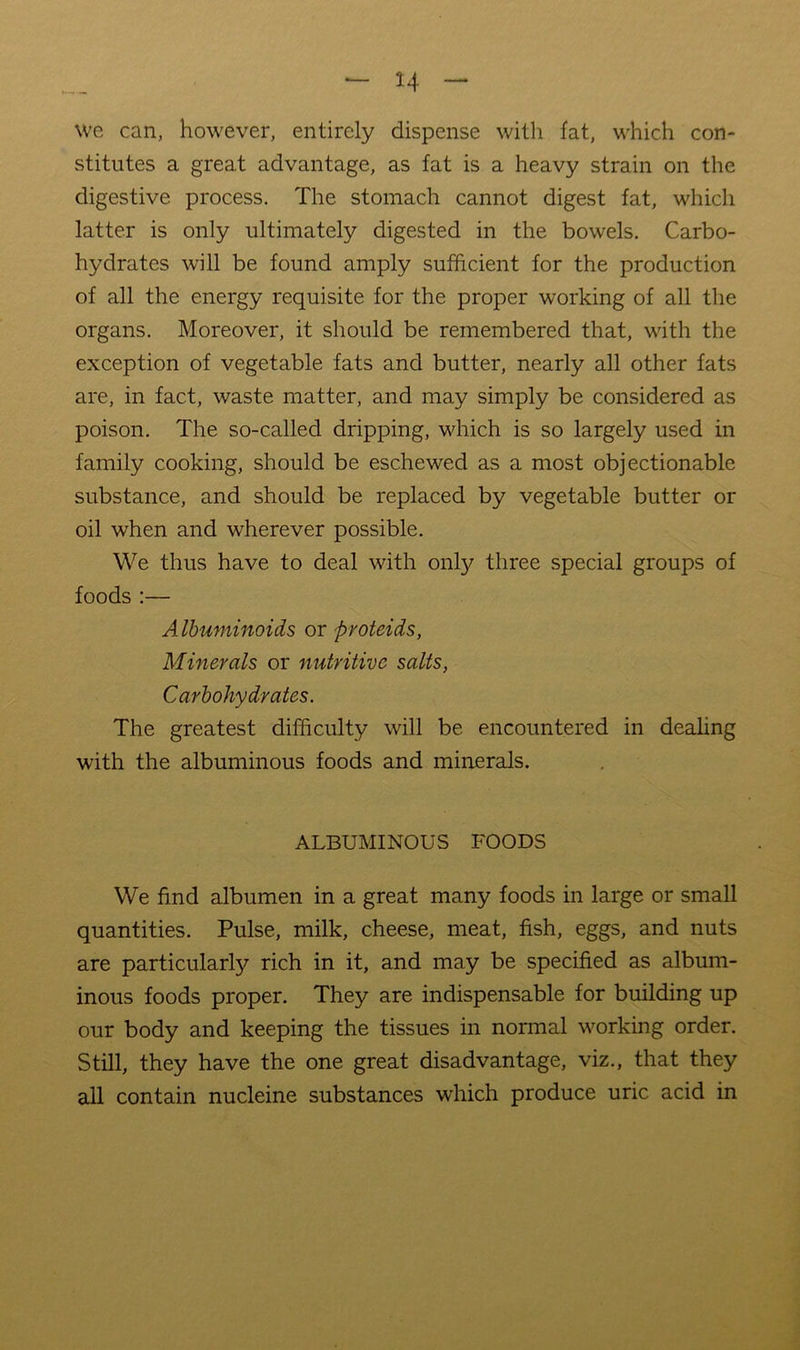 we can, however, entirely dispense with fat, which con- stitutes a great advantage, as fat is a heavy strain on the digestive process. The stomach cannot digest fat, which latter is only ultimately digested in the bowels. Carbo- hydrates will be found amply sufficient for the production of all the energy requisite for the proper working of all the organs. Moreover, it should be remembered that, with the exception of vegetable fats and butter, nearly all other fats are, in fact, waste matter, and may simply be considered as poison. The so-called dripping, which is so largely used in family cooking, should be eschewed as a most objectionable substance, and should be replaced by vegetable butter or oil when and wherever possible. We thus have to deal with only three special groups of foods :— A Ihuminoids or proteids, Minerals or nutritive salts, Carbohydrates. The greatest difficulty will be encountered in dealing with the albuminous foods and minerals. ALBUMINOUS FOODS We find albumen in a great many foods in large or small quantities. Pulse, milk, cheese, meat, fish, eggs, and nuts are particularly rich in it, and may be specified as album- inous foods proper. They are indispensable for building up our body and keeping the tissues in normal working order. Still, they have the one great disadvantage, viz., that they all contain nucleine substances which produce uric acid in