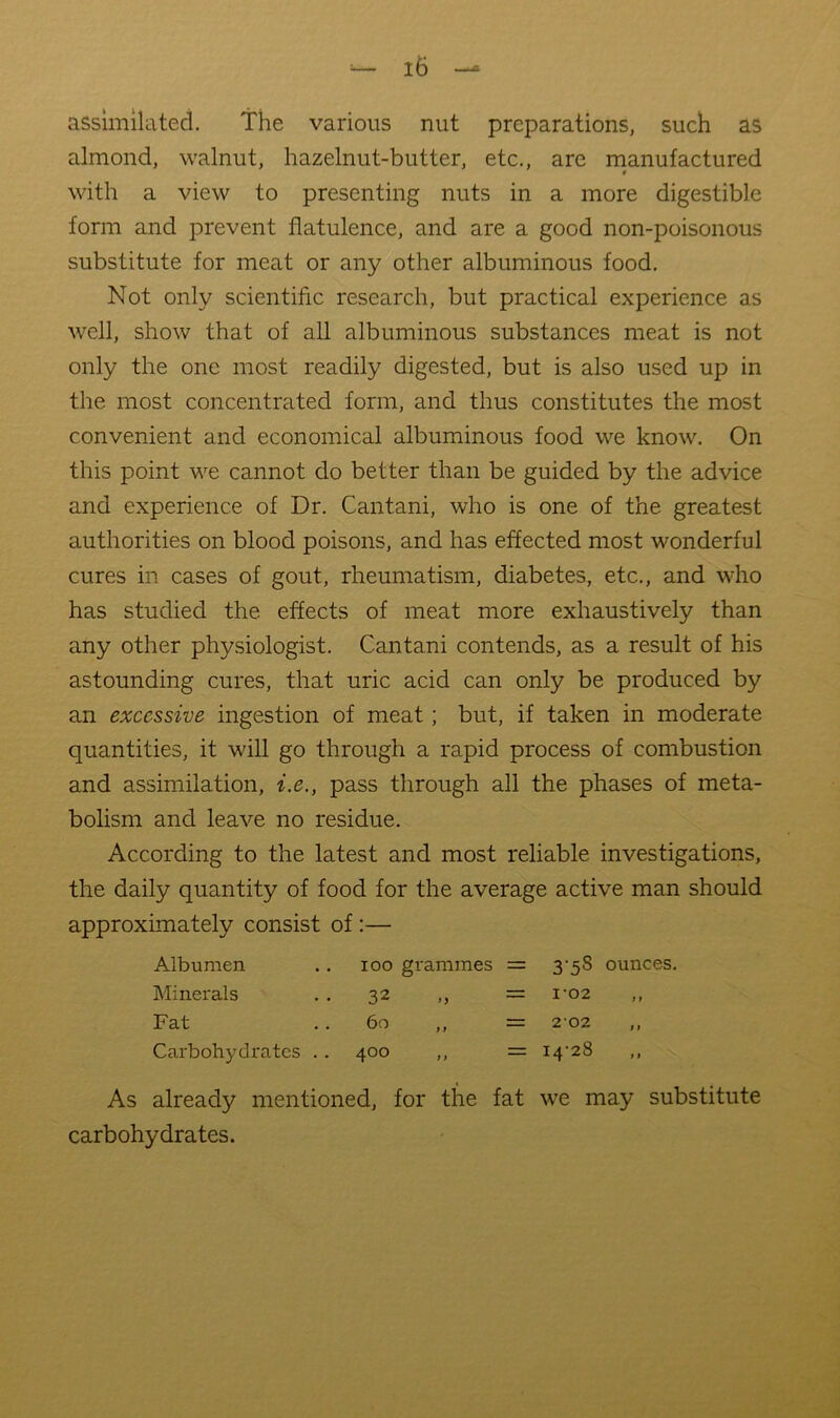 assimilated. The various nut preparations, such as almond, walnut, hazelnut-butter, etc., are manufactured w with a view to presenting nuts in a more digestible form and prevent flatulence, and are a good non-poisonous substitute for meat or any other albuminous food. Not only scientific research, but practical experience as well, show that of all albuminous substances meat is not only the one most readily digested, but is also used up in the most concentrated form, and thus constitutes the most convenient and economical albuminous food we know. On this point we cannot do better than be guided by the advice and experience of Dr. Cantani, who is one of the greatest authorities on blood poisons, and has effected most wonderful cures in cases of gout, rheumatism, diabetes, etc., and who has studied the effects of meat more exhaustively than any other physiologist. Cantani contends, as a result of his astounding cures, that uric acid can only be produced by an excessive ingestion of meat; but, if taken in moderate quantities, it will go through a rapid process of combustion and assimilation, i.e., pass through all the phases of meta- bolism and leave no residue. According to the latest and most reliable investigations, the daily quantity of food for the average active man should approximately consist of:— Albumen lOO gi'ammes = 3*58 ounces. Minerals 32 n 1-02 Fat 60 f f 202 Carbohydrates .. 400 f f ““ 14-28 As already mentioned, for the fat we may substitute carbohydrates.