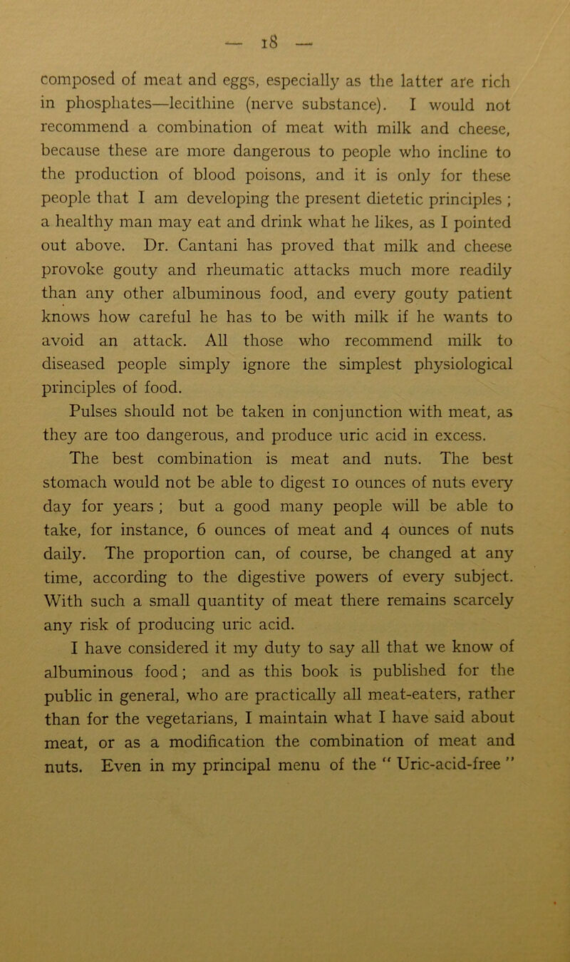 composed of meat and eggs, especially as the latter are rich in phosphates—lecithine (nerve substance). I would not recommend a combination of meat with milk and cheese, because these are more dangerous to people who incline to the production of blood poisons, and it is only for these people that I am developing the present dietetic principles ; a healthy man may eat and drink what he likes, as I pointed out above. Dr. Cantani has proved that milk and cheese provoke gouty and rheumatic attacks much more readily than any other albuminous food, and every gouty patient knows how careful he has to be with milk if he wants to avoid an attack. All those who recommend milk to diseased people simply ignore the simplest physiological principles of food. Pulses should not be taken in conjunction with meat, as they are too dangerous, and produce uric acid in excess. The best combination is meat and nuts. The best stomach would not be able to digest lo ounces of nuts every day for years ; but a good many people will be able to take, for instance, 6 ounces of meat and 4 ounces of nuts daily. The proportion can, of course, be changed at any time, according to the digestive powers of every subject. With such a small quantity of meat there remains scarcely any risk of producing uric acid. I have considered it my duty to say all that we know of albuminous food; and as this book is published for the public in general, who are practically all meat-eaters, rather than for the vegetarians, I maintain what I have said about meat, or as a modification the combination of meat and nuts. Even in my principal menu of the “ Uric-acid-free ”