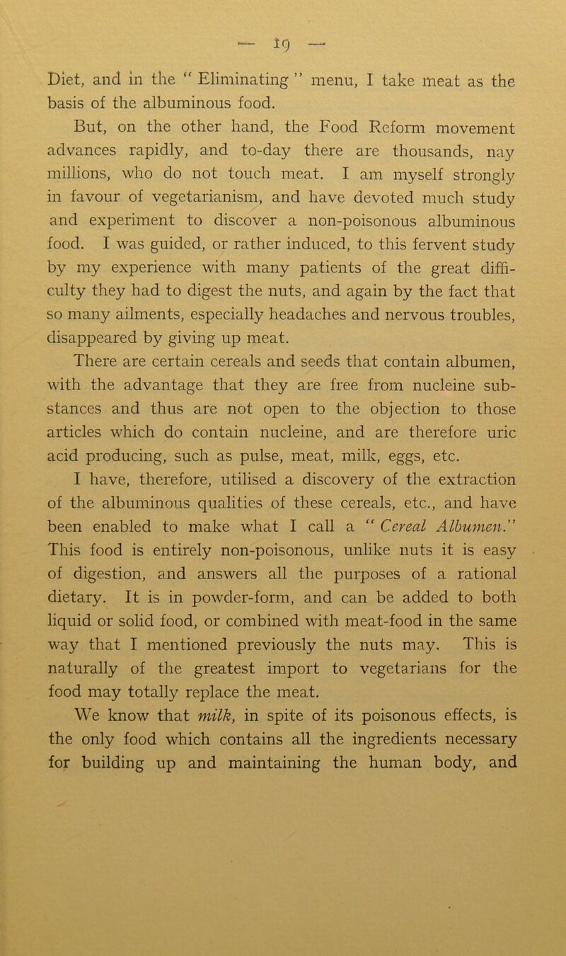 Diet, and in the Eliminating ” menu, I take meat as the basis of the albuminous food. But, on the other hand, the Food Reform movement advances rapidly, and to-day there are thousands, nay millions, who do not touch meat. I am myself strongly in favour of vegetarianism, and have devoted much study and experiment to discover a non-poisonous albuminous food. I was guided, or rather induced, to this fervent study by my experience with many patients of the great diffi- culty they had to digest the nuts, and again by the fact that so many ailments, especially headaches and nervous troubles, disappeared by giving up meat. There are certain cereals and seeds that contain albumen, with the advantage that they are free from nucleine sub- stances and thus are not open to the objection to those articles which do contain nucleine, and are therefore uric acid producing, such as pulse, meat, milk, eggs, etc. I have, therefore, utilised a discovery of the extraction of the albuminous qualities of these cereals, etc., and have been enabled to make what I call a “ Cereal Albumen. This food is entirely non-poisonous, unlike nuts it is easy of digestion, and answers all the purposes of a rational dietary. It is in powder-form, and can be added to both liquid or solid food, or combined with meat-food in the same way that I mentioned previously the nuts may. This is naturally of the greatest import to vegetarians for the food may totally replace the meat. We know that milk, in spite of its poisonous effects, is the only food which contains all the ingredients necessary for building up and maintaining the human body, and