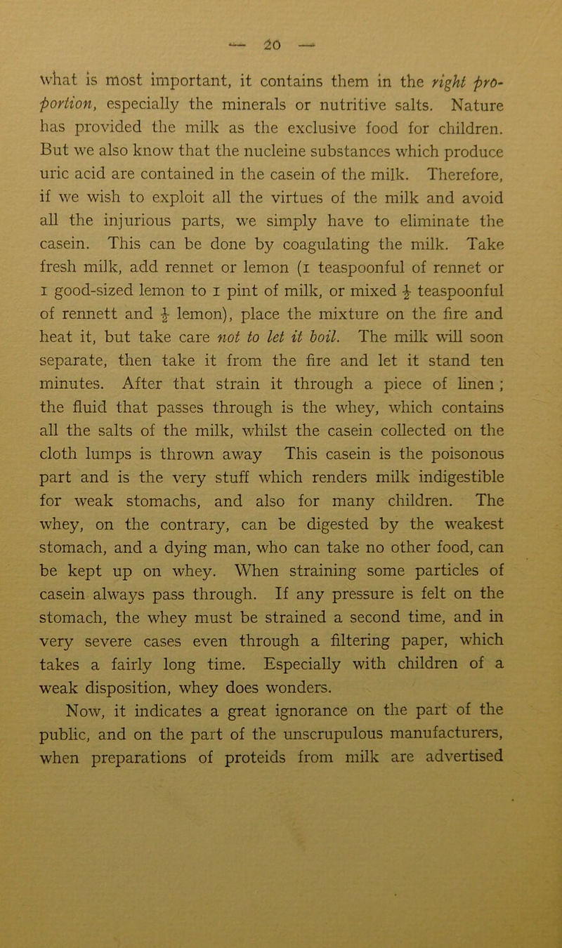 what is most important, it contains them in the right pro- portion, especially the minerals or nutritive salts. Nature has provided the milk as the exclusive food for children. But we also know that the nucleine substances which produce uric acid are contained in the casein of the milk. Therefore, if we wish to exploit all the virtues of the milk and avoid all the injurious parts, we simply have to eliminate the casein. This can be done by coagulating the milk. Take fresh milk, add rennet or lemon (i teaspoonful of rennet or I good-sized lemon to i pint of milk, or mixed ^ teaspoonful of rennett and lemon), place the mixture on the fire and heat it, but take care not to let it hoil. The milk will soon separate, then take it from the fire and let it stand ten minutes. After that strain it through a piece of linen ; the fluid that passes through is the whey, which contains all the salts of the milk, whilst the casein collected on the cloth lumps is thrown away This casein is the poisonous part and is the very stuff which renders milk indigestible for weak stomachs, and also for many children. The whey, on the contrary, can be digested by the weakest stomach, and a dying man, who can take no other food, can be kept up on whey. When straining some particles of casein always pass through. If any pressure is felt on the stomach, the whey must be strained a second time, and in very severe cases even through a filtering paper, which takes a fairly long time. Especially with children of a weak disposition, whey does wonders. Now, it indicates a great ignorance on the part of the public, and on the part of the unscrupulous manufacturers, when preparations of proteids from milk are advertised