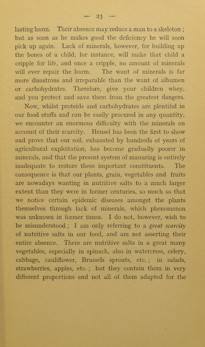 lasting harm. Their absence may reduce a man to a skeleton ; but as soon as he makes good the deficiency he will soon pick up again. Lack of minerals, however, for building up the bones of a child, for instance, will make that child a cripple for life, and once a cripple, no amount of minerals will ever repair the harm. The want of minerals is far more disastrous and irreparable than the want of albumen or carbohydrates. Therefore, give your children whey, and you protect and save them from the greatest dangers. Now, whilst proteids and carbohydrates are plentiful in our food stuffs and can be easily procured in any quantity, we encounter an enormous difficulty with the minerals on account of their scarcity. Hensel has been the first to show and prove that our soil, exhausted by hundreds of years of agricultural exploitation, has become gradually poorer in minerals, and that the present system of manuring is entirely inadequate to restore these important constituents. The consequence is that our plants, grain, vegetables and fruits are nowadays wanting in nutritive salts to a much larger extent than they were in former centuries, so much so that we notice certain epidemic diseases amongst the plants themselves through lack of minerals, which phenomenon was unknown in former times. I do not, however, wish to be misunderstood ; I am only referring to a great scarcity of nutritive salts in our food, and am not asserting their entire absence. There are nutritive salts in a great many vegetables, especially in spinach, also in watercress, celery, cabbage, cauliflower, Brussels sprouts, etc. ; in salads, strawberries, apples, etc. ; but they contain them in very different proportions and not all of them adapted for the