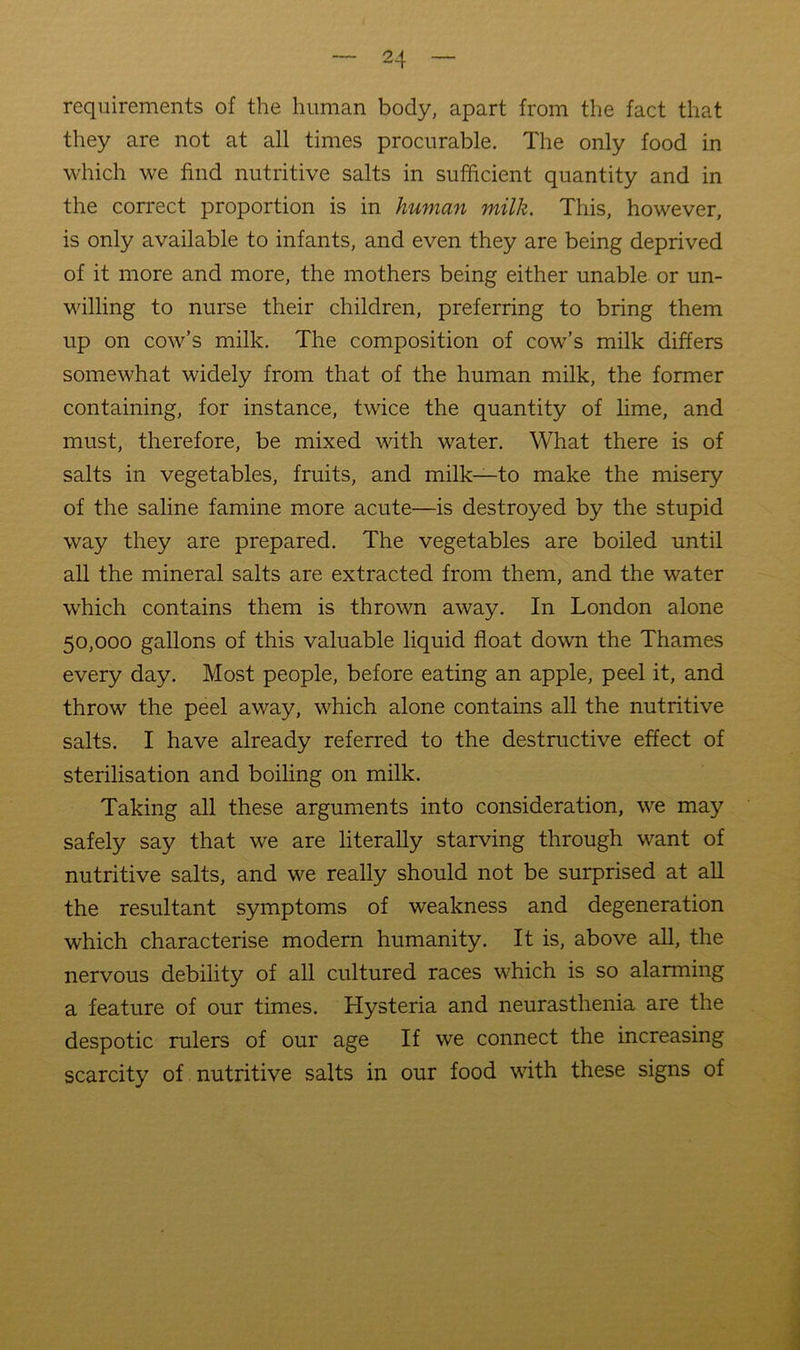 requirements of the human body, apart from the fact that they are not at all times procurable. The only food in which we find nutritive salts in sufficient quantity and in the correct proportion is in human milk. This, however, is only available to infants, and even they are being deprived of it more and more, the mothers being either unable or un- willing to nurse their children, preferring to bring them up on cow’s milk. The composition of cow’s milk differs somewhat widely from that of the human milk, the former containing, for instance, twice the quantity of lime, and must, therefore, be mixed with water. What there is of salts in vegetables, fruits, and milk—to make the misery of the saline famine more acute—is destroyed by the stupid way they are prepared. The vegetables are boiled until all the mineral salts are extracted from them, and the water which contains them is thrown away. In London alone 50,000 gallons of this valuable liquid float down the Thames every day. Most people, before eating an apple, peel it, and throw the peel away, which alone contains all the nutritive salts. I have already referred to the destructive effect of sterilisation and boiling on milk. Taking all these arguments into consideration, we may safely say that we are literally starving through want of nutritive salts, and we really should not be surprised at all the resultant symptoms of weakness and degeneration which characterise modern humanity. It is, above all, the nervous debility of all cultured races which is so alarming a feature of our times. Hysteria and neurasthenia are the despotic rulers of our age If we connect the increasing scarcity of nutritive salts in our food with these signs of