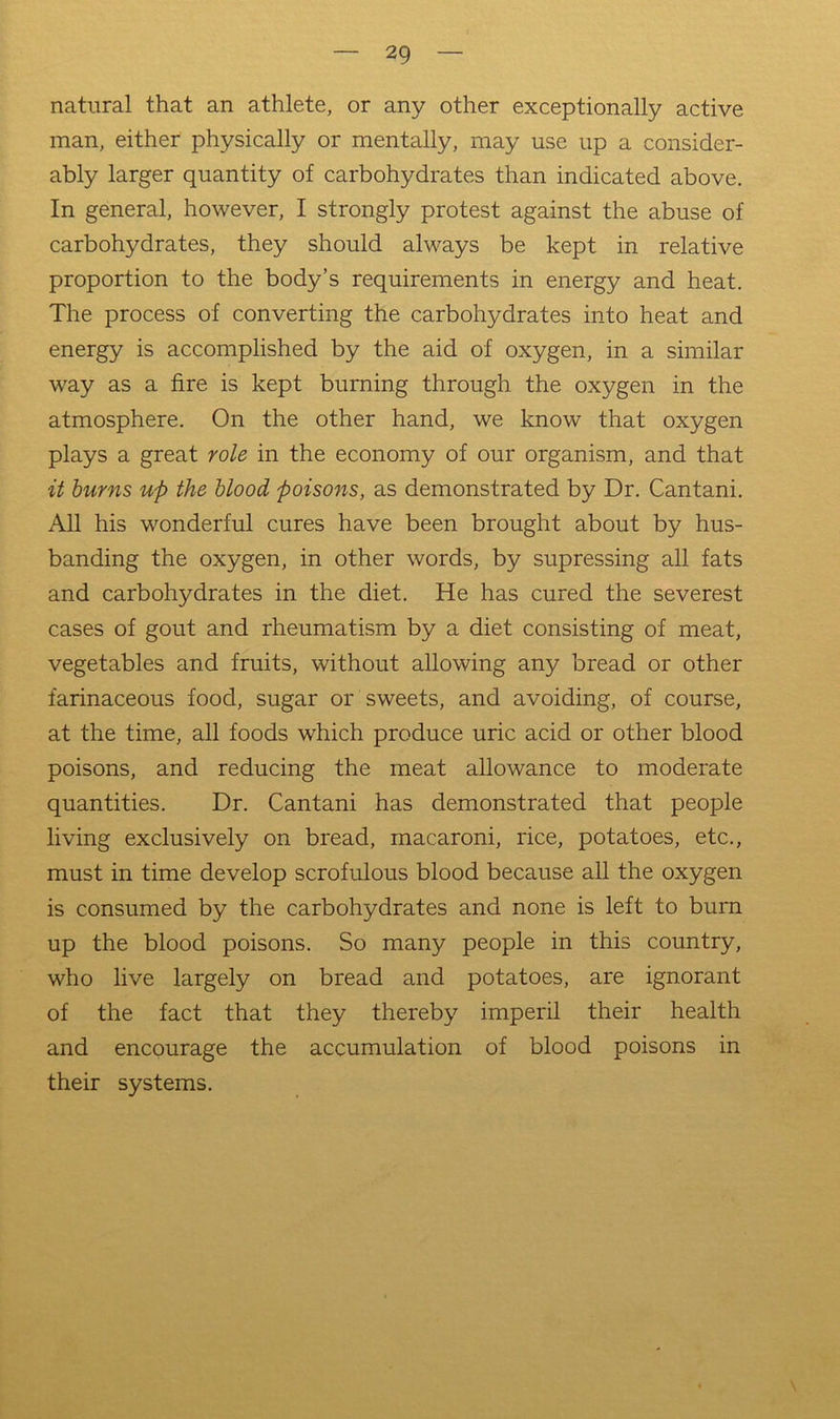 natural that an athlete, or any other exceptionally active man, either physically or mentally, may use up a consider- ably larger quantity of carbohydrates than indicated above. In general, however, I strongly protest against the abuse of carbohydrates, they should always be kept in relative proportion to the body’s requirements in energy and heat. The process of converting the carbohydrates into heat and energy is accomplished by the aid of oxygen, in a similar way as a fire is kept burning through the oxygen in the atmosphere. On the other hand, we know that oxygen plays a great role in the economy of our organism, and that it hums up the blood poisons, as demonstrated by Dr. Cantani. All his wonderful cures have been brought about by hus- banding the oxygen, in other words, by supressing all fats and carbohydrates in the diet. He has cured the severest cases of gout and rheumatism by a diet consisting of meat, vegetables and fruits, without allowing any bread or other farinaceous food, sugar or sweets, and avoiding, of course, at the time, all foods which produce uric acid or other blood poisons, and reducing the meat allowance to moderate quantities. Dr. Cantani has demonstrated that people living exclusively on bread, macaroni, rice, potatoes, etc., must in time develop scrofulous blood because all the oxygen is consumed by the carbohydrates and none is left to burn up the blood poisons. So many people in this country, who live largely on bread and potatoes, are ignorant of the fact that they thereby imperil their health and encourage the accumulation of blood poisons in their systems.