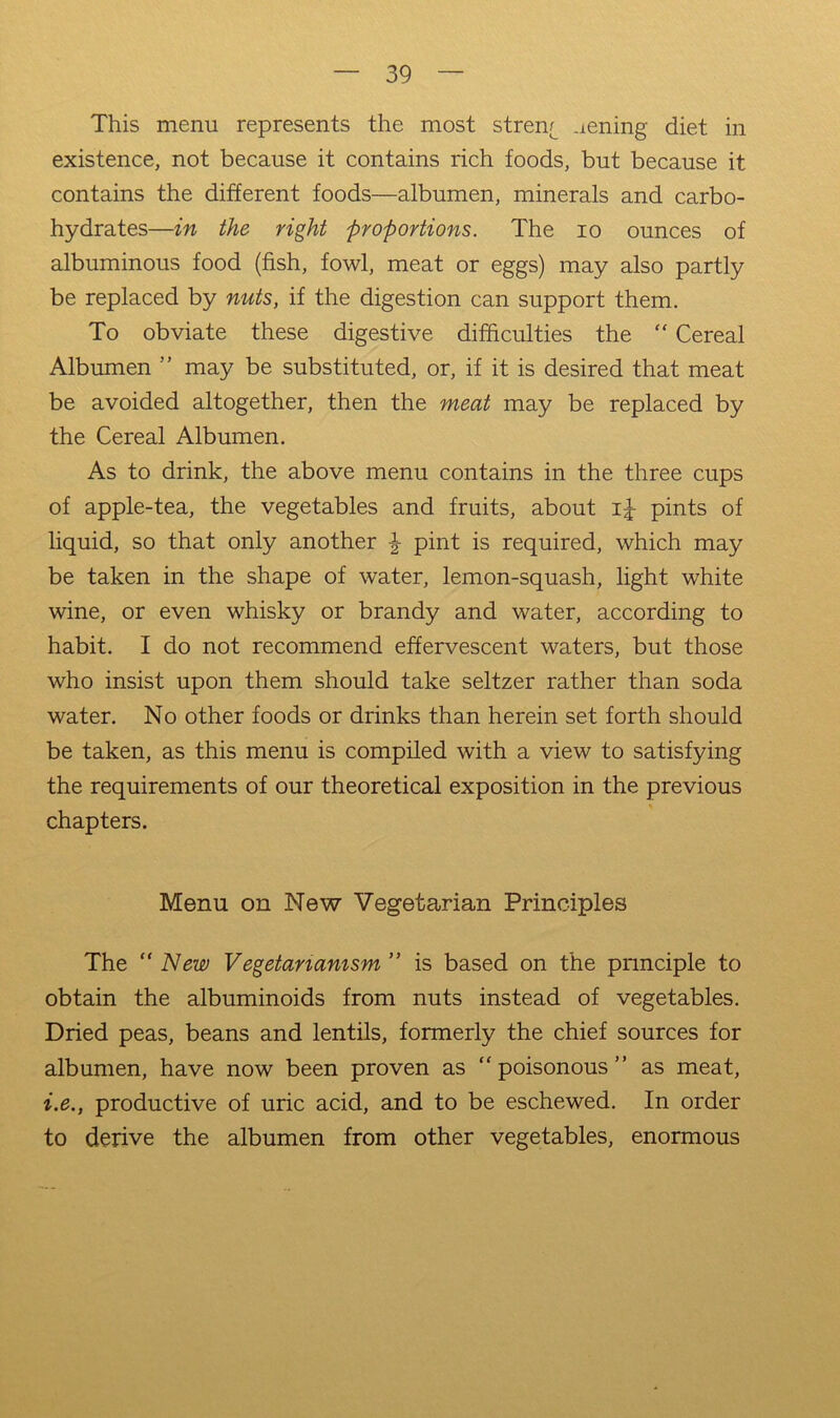 This menu represents the most stren^ aening diet in existence, not because it contains rich foods, but because it contains the different foods—albumen, minerals and carbo- hydrates—in the right proportions. The lo ounces of albuminous food (fish, fowl, meat or eggs) may also partly be replaced by nuts, if the digestion can support them. To obviate these digestive difficulties the “ Cereal Albumen ” may be substituted, or, if it is desired that meat be avoided altogether, then the meat may be replaced by the Cereal Albumen. As to drink, the above menu contains in the three cups of apple-tea, the vegetables and fruits, about i|- pints of liquid, so that only another ^ pint is required, which may be taken in the shape of water, lemon-squash, light white wine, or even whisky or brandy and water, according to habit. I do not recommend effervescent waters, but those who insist upon them should take seltzer rather than soda water. No other foods or drinks than herein set forth should be taken, as this menu is compiled with a view to satisfying the requirements of our theoretical exposition in the previous chapters. Menu on New Vegetarian Principles The “New V egetanamsm ” is based on the principle to obtain the albuminoids from nuts instead of vegetables. Dried peas, beans and lentils, formerly the chief sources for albumen, have now been proven as “poisonous” as meat, i.e., productive of uric acid, and to be eschewed. In order to derive the albumen from other vegetables, enormous