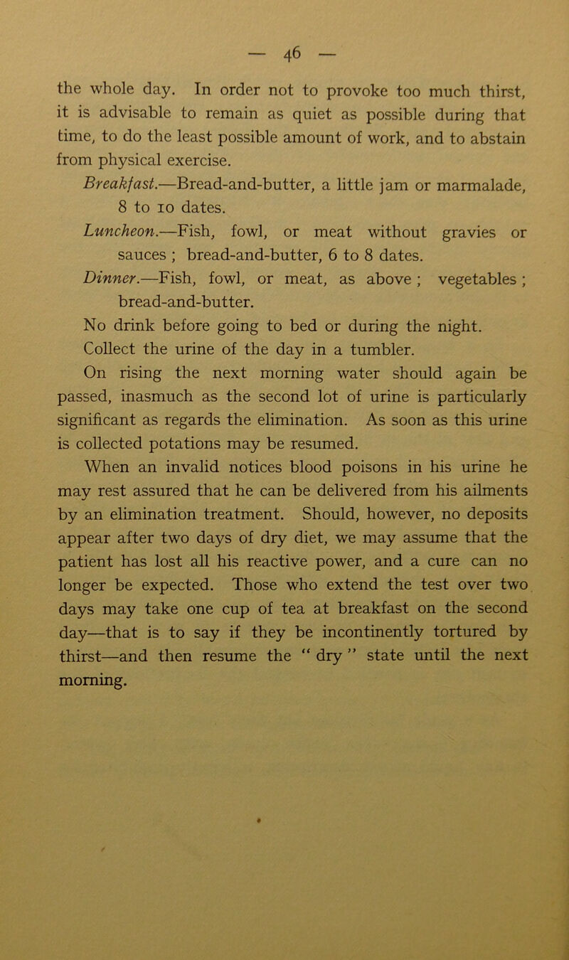 the whole day. In order not to provoke too much thirst, it is advisable to remain as quiet as possible during that time, to do the least possible amount of work, and to abstain from physical exercise. Breakfast.—Bread-and-butter, a little jam or marmalade, 8 to 10 dates. Luncheon.—Fish, fowl, or meat without gravies or sauces ; bread-and-butter, 6 to 8 dates. Dinner.—Fish, fowl, or meat, as above ; vegetables ; bread-and-butter. No drink before going to bed or during the night. Collect the urine of the day in a tumbler. On rising the next morning water should again be passed, inasmuch as the second lot of urine is particularly significant as regards the elimination. As soon as this urine is collected potations may be resumed. When an invalid notices blood poisons in his urine he may rest assured that he can be delivered from his ailments by an elimination treatment. Should, however, no deposits appear after two days of dry diet, we may assume that the patient has lost all his reactive power, and a cure can no longer be expected. Those who extend the test over two days may take one cup of tea at breakfast on the second day—that is to say if they be incontinently tortured by thirst—and then resume the “ dry ” state until the next morning.