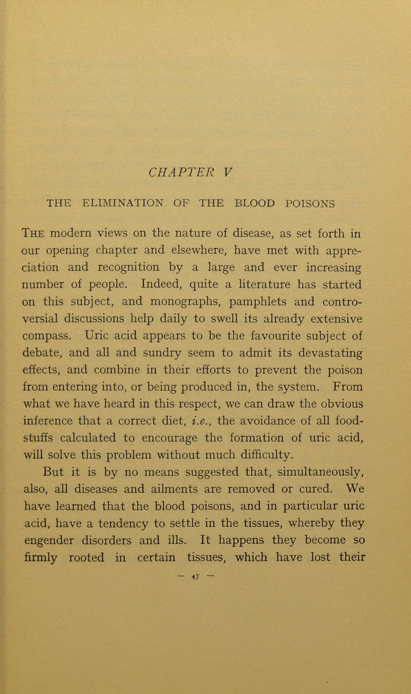 THE ELIMINATION OF THE BLOOD POISONS The modem views on the nature of disease, as set forth in our opening chapter and elsewhere, have met with appre- ciation and recognition by a large and ever increasing number of people. Indeed, quite a literature has started on this subject, and monographs, pamphlets and contro- versial discussions help daily to swell its already extensive compass. Uric acid appears to be the favourite subject of debate, and aU and sundry seem to admit its devastating effects, and combine in their efforts to prevent the poison from entering into, or being produced in, the system. From what we have heard in this respect, we can draw the obvious inference that a correct diet, z.e., the avoidance of all food- stuffs calculated to encourage the formation of uric acid, will solve this problem without much difficulty. But it is by no means suggested that, simultaneously, also, all diseases and ailments are removed or cured. We have learned that the blood poisons, and in particular uric acid, have a tendency to settle in the tissues, whereby they engender disorders and ills. It happens they become so firmly rooted in certain tissues, which have lost their