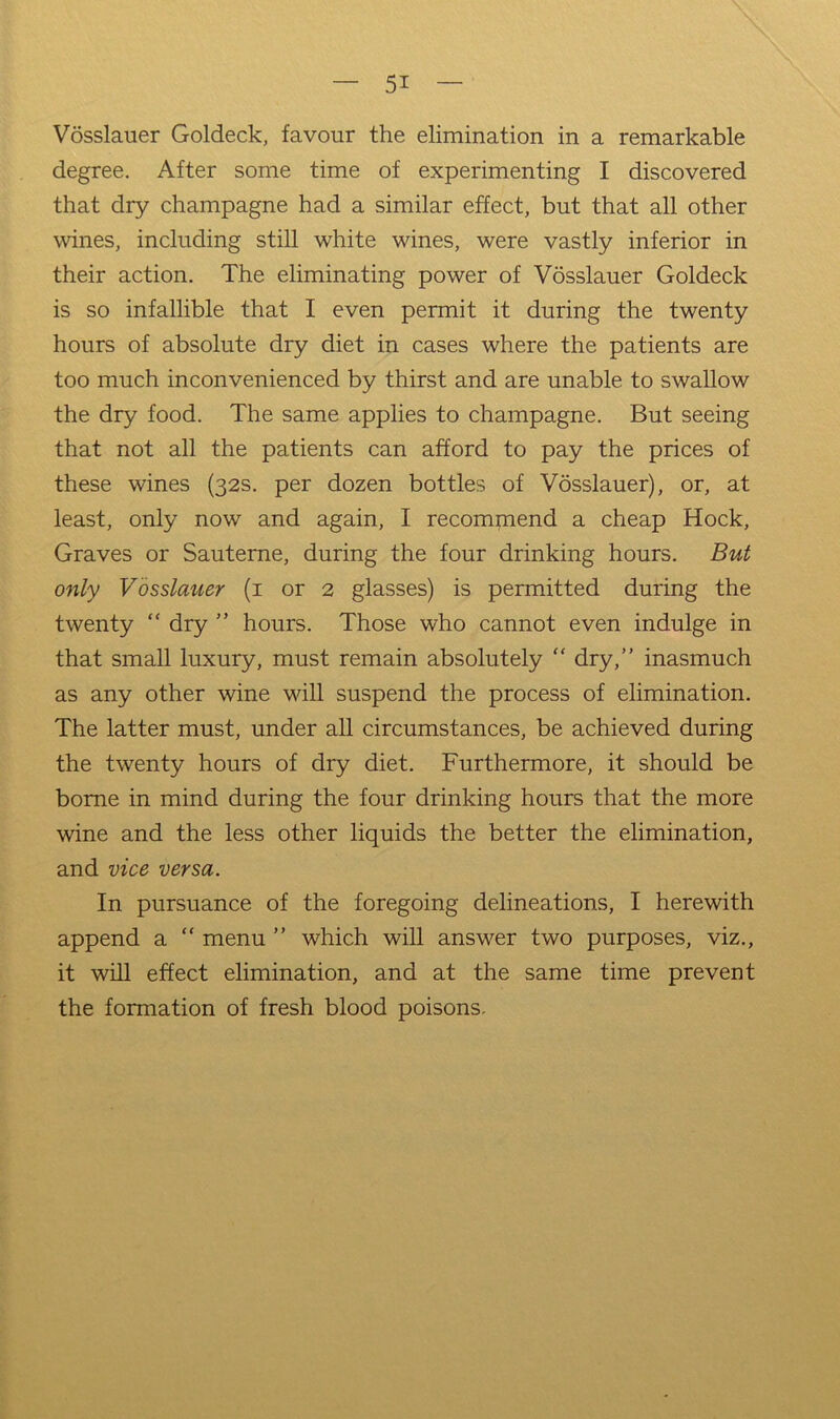 Vosslauer Goldeck, favour the elimination in a remarkable degree. After some time of experimenting I discovered that dry champagne had a similar effect, but that all other wines, including still white wines, were vastly inferior in their action. The eliminating power of Vosslauer Goldeck is so infallible that I even permit it during the twenty hours of absolute dry diet in cases where the patients are too much inconvenienced by thirst and are unable to swallow the dry food. The same applies to champagne. But seeing that not all the patients can afford to pay the prices of these wines (32s. per dozen bottles of Vosslauer), or, at least, only now and again, I recommend a cheap Hock, Graves or Sauterne, during the four drinking hours. But only Vosslauer (i or 2 glasses) is permitted during the twenty “ dry ” hours. Those who cannot even indulge in that small luxury, must remain absolutely “ dry,” inasmuch as any other wine will suspend the process of elimination. The latter must, under all circumstances, be achieved during the twenty hours of dry diet. Furthermore, it should be borne in mind during the four drinking hours that the more wine and the less other liquids the better the elimination, and vice versa. In pursuance of the foregoing delineations, I herewith append a “ menu ” which will answer two purposes, viz., it will effect elimination, and at the same time prevent the formation of fresh blood poisons.