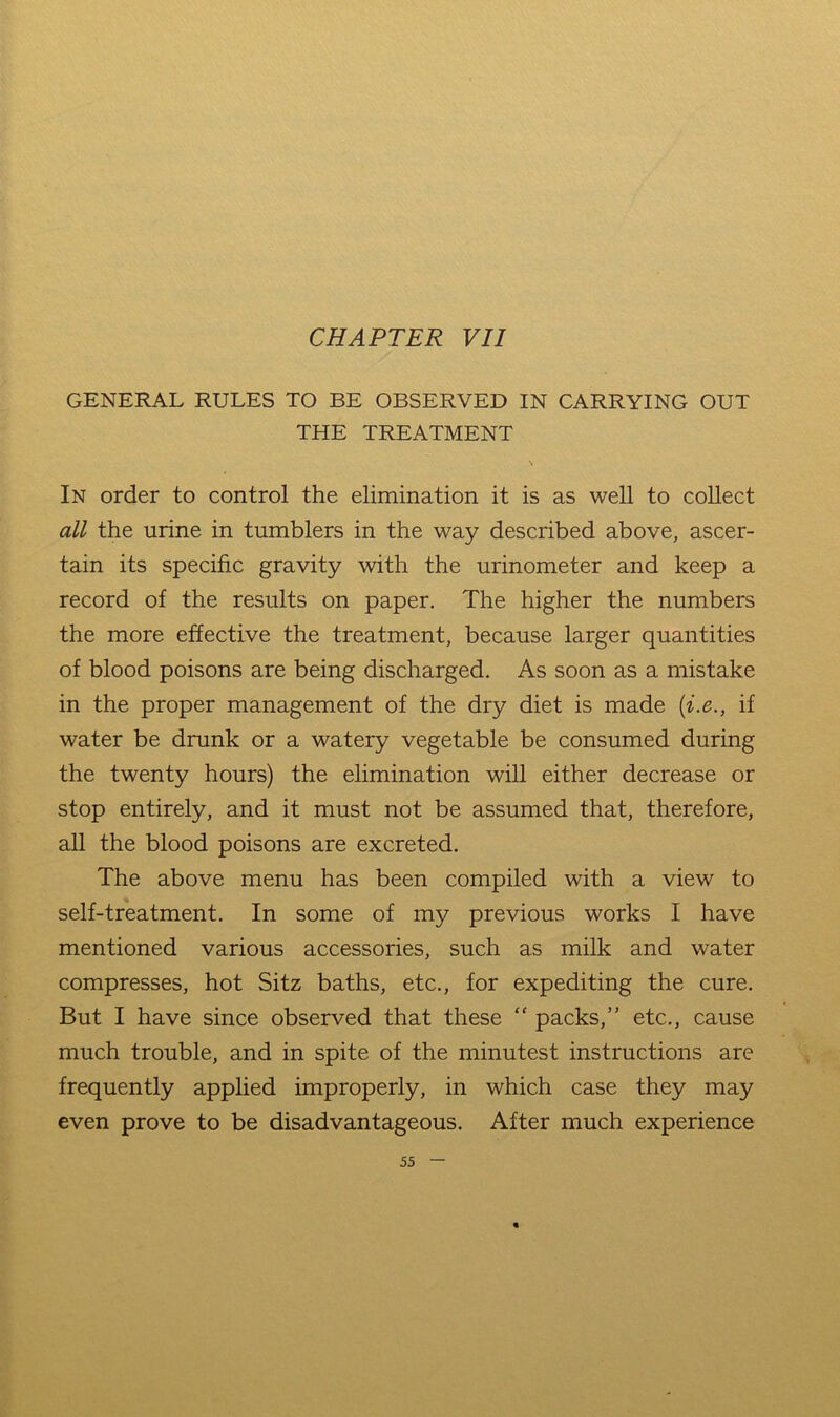 GENERAL RULES TO BE OBSERVED IN CARRYING OUT THE TREATMENT \ In order to control the elimination it is as well to coUect all the urine in tumblers in the way described above, ascer- tain its specific gravity with the urinometer and keep a record of the results on paper. The higher the numbers the more effective the treatment, because larger quantities of blood poisons are being discharged. As soon as a mistake in the proper management of the dry diet is made {i.e., if water be drunk or a watery vegetable be consumed during the twenty hours) the elimination will either decrease or stop entirely, and it must not be assumed that, therefore, all the blood poisons are excreted. The above menu has been compiled with a view to self-treatment. In some of my previous works I have mentioned various accessories, such as milk and water compresses, hot Sitz baths, etc., for expediting the cure. But I have since observed that these “ packs,” etc., cause much trouble, and in spite of the minutest instructions are frequently applied improperly, in which case they may even prove to be disadvantageous. After much experience