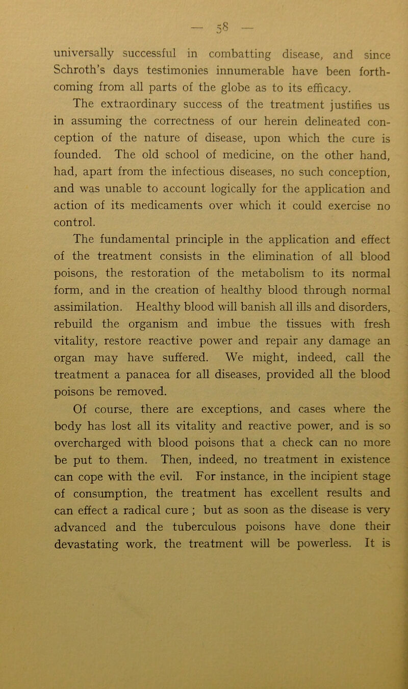 universally successful in combatting disease, and since Schroth’s days testimonies innumerable have been forth- coming from all parts of the globe as to its efficacy. The extraordinary success of the treatment justifies us in assuming the correctness of our herein delineated con- ception of the nature of disease, upon which the cure is founded. The old school of medicine, on the other hand, had, apart from the infectious diseases, no such conception, and was unable to account logically for the application and action of its medicaments over which it could exercise no control. The fundamental principle in the application and effect of the treatment consists in the elimination of all blood poisons, the restoration of the metabolism to its normal form, and in the creation of healthy blood through normal assimilation. Healthy blood will banish all ills and disorders, rebuild the organism and imbue the tissues with fresh vitality, restore reactive power and repair any damage an organ may have suffered. We might, indeed, call the treatment a panacea for all diseases, provided all the blood poisons be removed. Of course, there are exceptions, and cases where the body has lost aU its vitality and reactive power, and is so overcharged with blood poisons that a check can no more be put to them. Then, indeed, no treatment in existence can cope with the evil. For instance, in the incipient stage of consumption, the treatment has excellent results and can effect a radical cure ; but as soon as the disease is very advanced and the tuberculous poisons have done their devastating work, the treatment will be powerless. It is