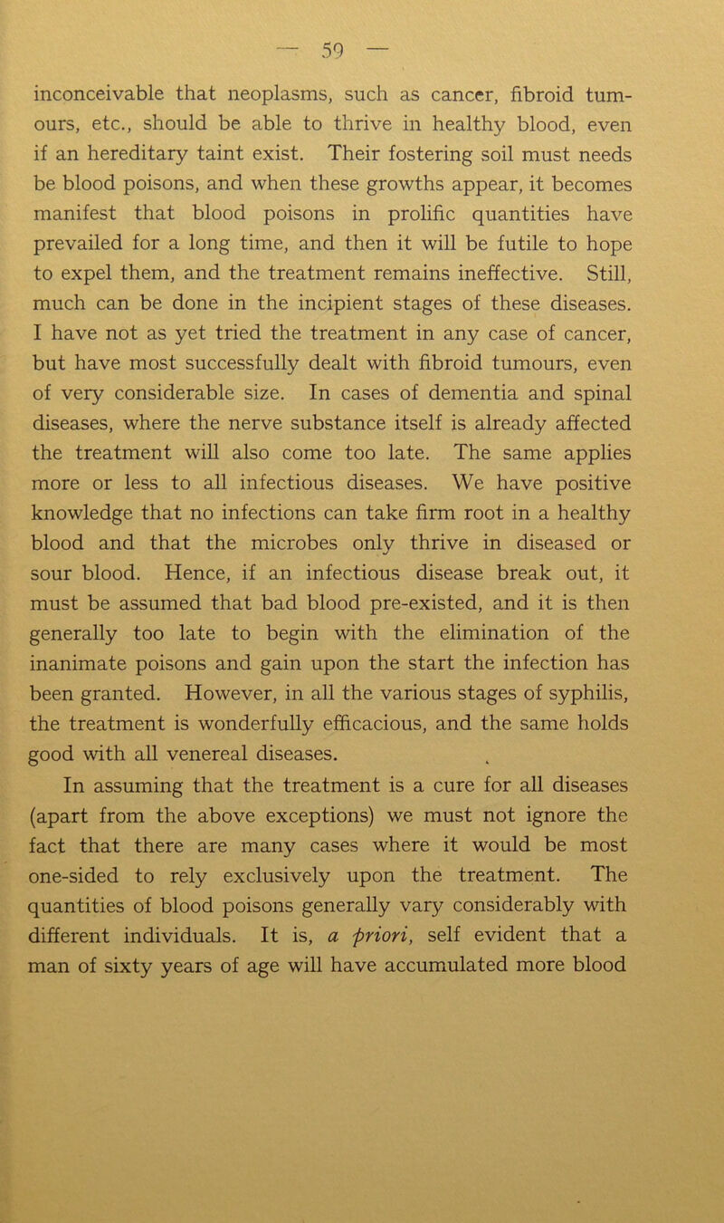 inconceivable that neoplasms, such as cancer, fibroid tum- ours, etc., should be able to thrive in healthy blood, even if an hereditary taint exist. Their fostering soil must needs be blood poisons, and when these growths appear, it becomes manifest that blood poisons in prolific quantities have prevailed for a long time, and then it will be futile to hope to expel them, and the treatment remains ineffective. Still, much can be done in the incipient stages of these diseases. I have not as yet tried the treatment in any case of cancer, but have most successfully dealt with fibroid tumours, even of very considerable size. In cases of dementia and spinal diseases, where the nerve substance itself is already affected the treatment will also come too late. The same applies more or less to all infectious diseases. We have positive knowledge that no infections can take firm root in a healthy blood and that the microbes only thrive in diseased or sour blood. Hence, if an infectious disease break out, it must be assumed that bad blood pre-existed, and it is then generally too late to begin with the elimination of the inanimate poisons and gain upon the start the infection has been granted. However, in all the various stages of syphilis, the treatment is wonderfully efficacious, and the same holds good with all venereal diseases. In assuming that the treatment is a cure for all diseases (apart from the above exceptions) we must not ignore the fact that there are many cases where it would be most one-sided to rely exclusively upon the treatment. The quantities of blood poisons generally vary considerably with different individuals. It is, a friori, self evident that a man of sixty years of age will have accumulated more blood