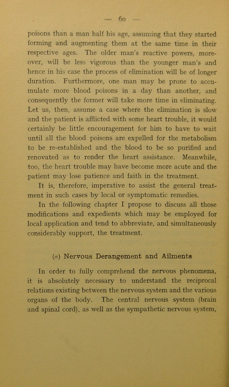 poisons than a man half his age, assuming that they started forming and augmenting them at the same time in their respective ages. The older man’s reactive powers, more- over, will be less vigorous than the younger man’s and hence in his case the process of elimination will be of longer duration. Furthermore, one man may be prone to accu- mulate more blood poisons in a day than another, and consequently the former will take more time in eliminating. Let us, then, assume a case where the elimination is slow and the patient is afflicted with some heart trouble, it would certainly be little encouragement for him to have to wait until all the blood poisons are expelled for the metabolism to be re-established and the blood to be so purified and renovated as to render the heart assistance. Meanwhile, too, the heart trouble may have become more acute and the patient may lose patience and faith in the treatment. It is, therefore, imperative to assist the general treat- ment in such cases by local or symptomatic remedies. In the following chapter I propose to discuss all those modifications and expedients which may be employed for local application and tend to abbreviate, and simultaneously considerably support, the treatment. (a) Nervous Derangement and Ailments In order to fully comprehend the nervous phenomena, it is absolutely necessary to understand the reciprocal relations existing between the nervous system and the various organs of the body. The central nervous system (brain and spinal cord), as well as the sympathetic nervous system.