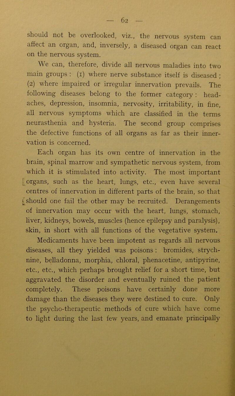 should not be overlooked, viz., the nervous system can affect an organ, and, inversely, a diseased organ can react on the nervous system. We can, therefore, divide all nervous maladies into two main groups : (i) where nerve substance itself is diseased ; (2) where impaired or irregular innervation prevails. The following diseases belong to the former category : head- aches, depression, insomnia, nervosity, irritability, in fine, all nervous symptoms which are classified in the terms neurasthenia and hysteria. The second group comprises the defective functions of all organs as far as their inner- vation is concerned. Each organ has its own centre of innervation in the brain, spinal marrow and sympathetic nervous system, from which it is stimulated into activity. The most important organs, such as the heart, lungs, etc., even have several centres of innervation in different parts of the brain, so that should one fail the other may be recruited. Derangements of innervation may occur with the heart, lungs, stomach, liver, kidneys, bowels, muscles (hence epilepsy and paralysis), skin, in short with all functions of the vegetative system. Medicaments have been impotent as regards all nervous diseases, all they yielded was poisons : bromides, stiyuh- nine, belladonna, morphia, chloral, phenacetine, antipyrine, etc., etc., which perhaps brought relief for a short time, but aggravated the disorder and eventually ruined the patient completely. These poisons have certainly done more damage than the diseases they were destined to cure. Only the psycho-therapeutic methods of cure which have come to light during the last few years, and emanate principally