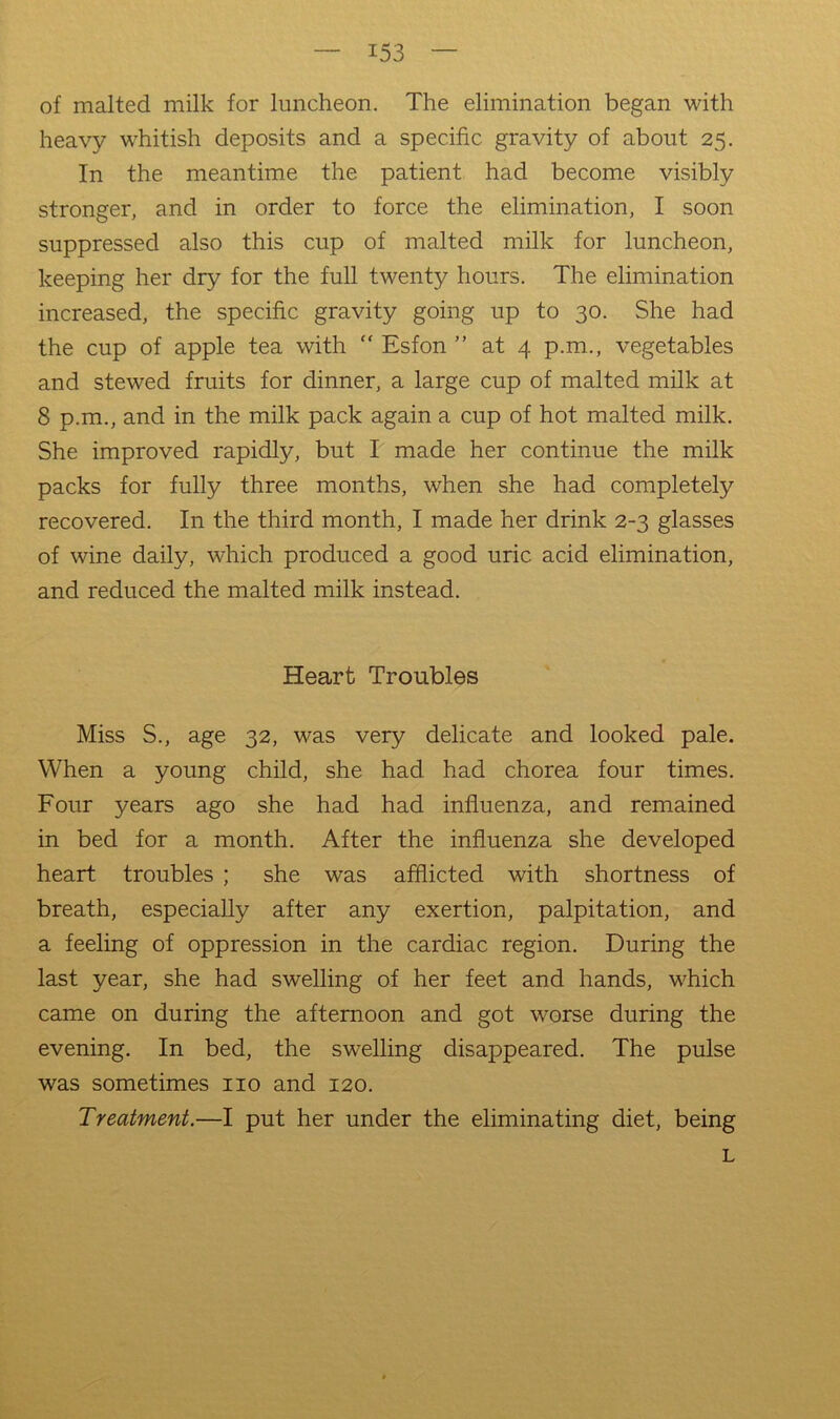 of malted milk for luncheon. The elimination began with heavy w'hitish deposits and a specific gravity of about 25. In the meantime the patient had become visibly stronger, and in order to force the elimination, I soon suppressed also this cup of malted milk for luncheon, keeping her dry for the full twenty hours. The elimination increased, the specific gravity going up to 30. She had the cup of apple tea with “ Esfon ” at 4 p.m., vegetables and stewed fruits for dinner, a large cup of malted milk at 8 p.m., and in the milk pack again a cup of hot malted milk. She improved rapidly, but I made her continue the milk packs for fully three months, when she had completely recovered. In the third month, I made her drink 2-3 glasses of wine daily, which produced a good uric acid elimination, and reduced the malted milk instead. Heart Troubles Miss S., age 32, was very delicate and looked pale. When a young child, she had had chorea four times. Four years ago she had had influenza, and remained in bed for a month. After the influenza she developed heart troubles ; she was afflicted with shortness of breath, especially after any exertion, palpitation, and a feeling of oppression in the cardiac region. During the last year, she had swelling of her feet and hands, which came on during the afternoon and got worse during the evening. In bed, the swelling disappeared. The pulse was sometimes no and 120. Treatment.—I put her under the eliminating diet, being L