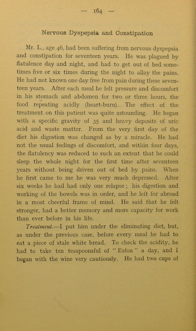 Nervous Dyspepsia and Constipation Mr. L., age 46, had been suffering from nervous dyspepsia and constipation for seventeen years. He was plagued by flatulence day and night, and had to get out of bed some- times five or six times during the night to allay the pains. He had not known one day free from pain during these seven- teen years. After each meal he felt pressure and discomfort in his stomach and abdomen for two or three hours, the food repeating acidly (heart-burn). The effect of the treatment on this patient was quite astounding. He began with a specific gravity of 35 and heavy deposits of uric acid and waste matter. From the very first day of the diet his digestion was changed as by a miracle. He had not the usual feelings of discomfort, and within four days, the flatulency was reduced to such an extent that he could sleep the whole night for the first time after seventeen years without being driven out of bed by pains. When he first came to me he was very much depressed. After six weeks he had had only one relapse ; his digestion and working of the bowels was in order, and he left for abroad in a most cheerful frame of mind. He said that he felt stronger, had a better memory and more capacity for work than ever before in his life. Treatment.—I put him under the eliminating diet, but, as under the previous case, before every meal he had to eat a piece of stale white bread. To check the acidity, he had to take ten teaspoonsful of “ Esfon ” a day, and I began with the wine very cautiously. He had two cups of