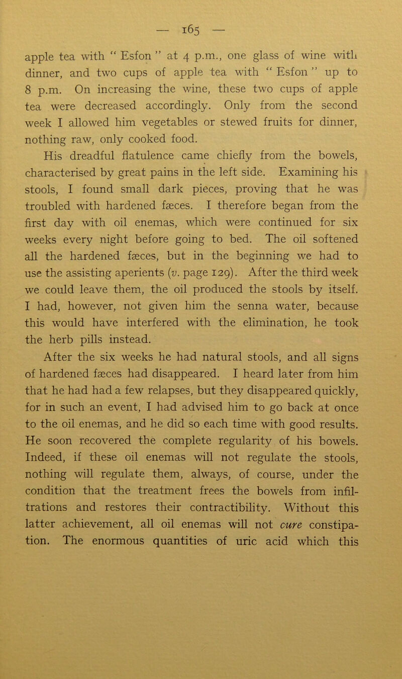 apple tea with “ Esfon ” at 4 p.m., one glass of wine with dinner, and two cups of apple tea with “ Esfon ” up to 8 p.m. On increasing the wine, these two cups of apple tea were decreased accordingly. Only from the second week I allowed him vegetables or stewed fruits for dinner, nothing raw, only cooked food. His dreadful flatulence came chiefly from the bowels, characterised by great pains in the left side. Examining his stools, I found small dark pieces, proving that he was troubled with hardened faeces. I therefore began from the first day with oil enemas, which were continued for six weeks every night before going to bed. The oil softened all the hardened faeces, but in the beginning we had to use the assisting aperients {v. page 129). After the third week we could leave them, the oil produced the stools by itself. I had, however, not given him the senna water, because this would have interfered with the elimination, he took the herb pills instead. After the six weeks he had natural stools, and all signs of hardened faeces had disappeared. I heard later from him that he had had a few relapses, but they disappeared quickly, for in such an event, I had advised him to go back at once to the oil enemas, and he did so each time with good results. He soon recovered the complete regularity of his bowels. Indeed, if these oil enemas will not regulate the stools, nothing will regulate them, always, of course, under the condition that the treatment frees the bowels from infil- trations and restores their contractibility. Without this latter achievement, all oil enemas will not cure constipa- tion. The enormous quantities of uric acid which this