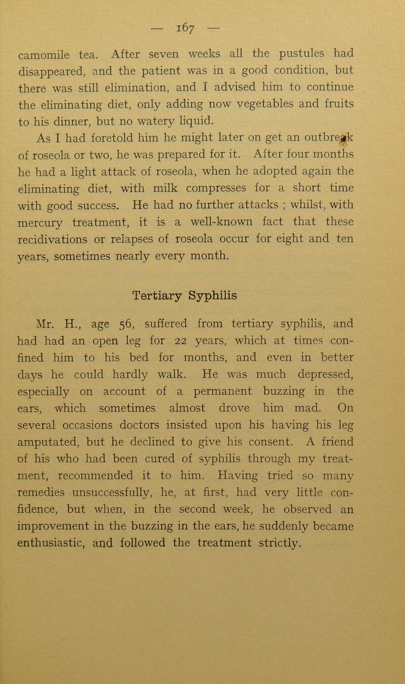camomile tea. After seven weeks all the pustules had disappeared, and the patient was in a good condition, but there was still elimination, and I advised him to continue the eliminating diet, only adding now vegetables and fruits to his dinner, but no watery liquid. As I had foretold him he might later on get an outbreak of roseola or two, he was prepared for it. After four months he had a light attack of roseola, when he adopted again the eliminating diet, with milk compresses for a short time with good success. He had no further attacks ; whilst, with mercury treatment, it is a well-known fact that these recidivations or relapses of roseola occur for eight and ten years, sometimes nearly every month. Tertiary Syphilis Mr. H., age 56, suffered from tertiary syphilis, and had had an open leg for 22 years, which at times con- fined him to his bed for months, and even in better days he could hardly walk. He was much depressed, especially on account of a permanent buzzing in the ears, which sometimes almost drove him mad. On several occasions doctors insisted upon his having his leg amputated, but he declined to give his consent. A friend of his who had been cured of syphilis through my treat- ment, recommended it to him. Having tried so many remedies unsuccessfully, he, at first, had very little con- fidence, but when, in the second week, he observed an improvement in the buzzing in the ears, he suddenly became enthusiastic, and followed the treatment strictly.
