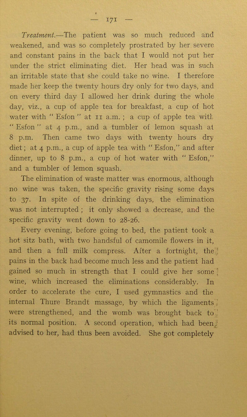 Treatment.—The patient was so much reduced and weakened, and was so completely prostrated by her severe and constant pains in the back that I would not put her under the strict eliminating diet. Her head was in such an irritable state that she could take no wine. I therefore made her keep the twenty hours dry only for two days, and on every third day I allowed her drink during the whole day, viz., a cup of apple tea for breakfast, a cup of hot water with “ Esfon ” at ii a.m. ; a cup of apple tea with “ Esfon ” at 4 p.m., and a tumbler of lemon squash at 8 p.m. Then came two days with twenty hours dry diet; at 4 p.m., a cup of apple tea with “ Esfon,” and after dinner, up to 8 p.m., a cup of hot water with “ Esfon,” and a tumbler of lemon squash. The elimination of waste matter was enormous, although no wine was taken, the specific gravity rising some days to 37. In spite of the drinking days, the elimination was not interrupted ; it only showed a decrease, and the specific gravity went down to 28-26. Every evening, before going to bed, the patient took a hot sitz bath, with two handsful of camomile flowers in it, and then a full milk compress. After a fortnight, the J pains in the back had become much less and the patient had gained so much in strength that I could give her some ] wine, which increased the eliminations considerably. In order to accelerate the cure, I used gymnastics and the internal Thure Brandt massage, by which the ligaments.! were strengthened, and the womb was brought back to .' its normal position. A second operation, which had been^' advised to her, had thus been avoided. She got completely