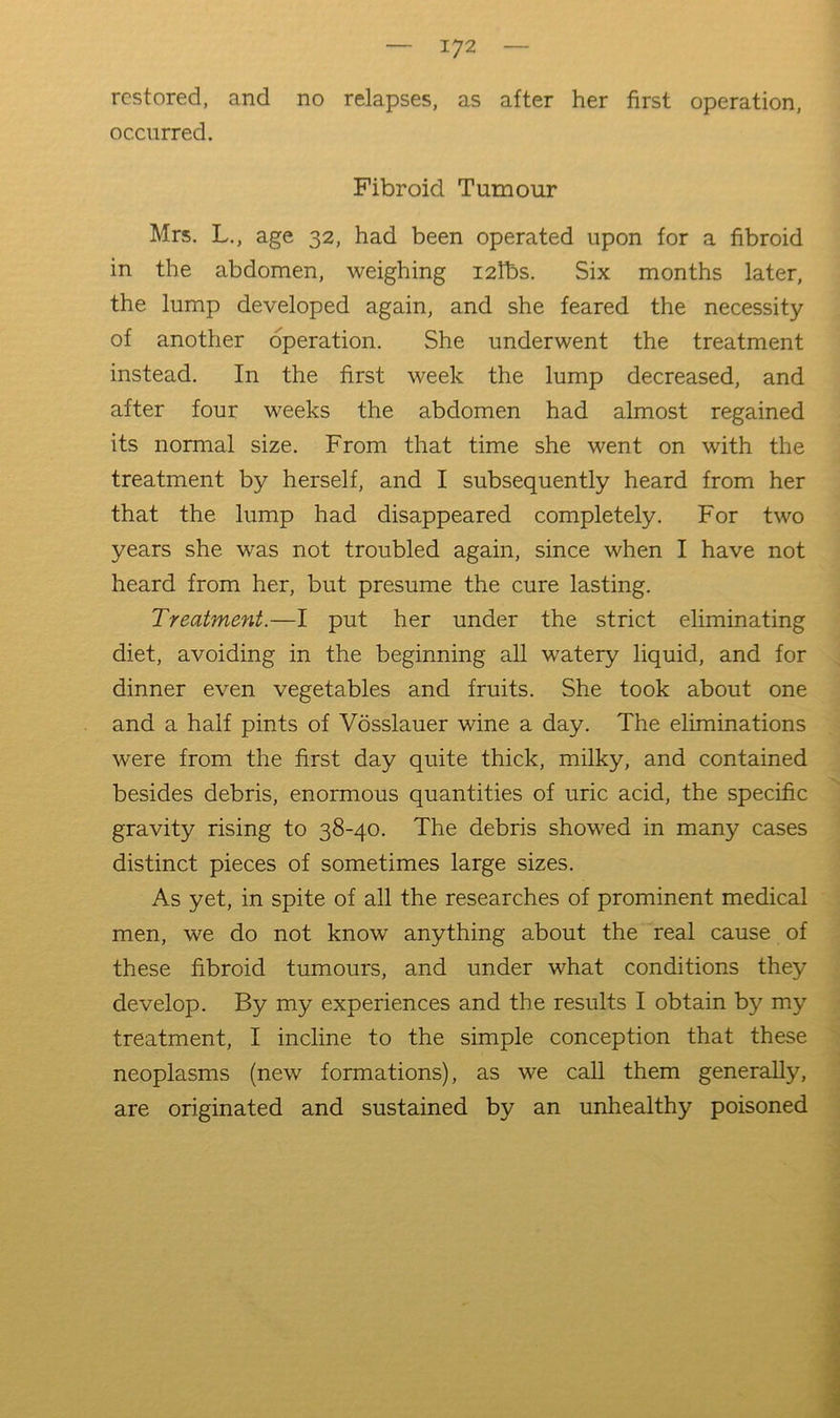 restored, and no relapses, as after her first operation, occurred. Fibroid Tumour Mrs. L., age 32, had been operated upon for a fibroid in the abdomen, weighing I2tbs. Six months later, the lump developed again, and she feared the necessity of another operation. She underwent the treatment instead. In the first week the lump decreased, and after four weeks the abdomen had almost regained its normal size. From that time she went on with the treatment by herself, and I subsequently heard from her that the lump had disappeared completely. For two years she was not troubled again, since when I have not heard from her, but presume the cure lasting. Treatment.—I put her under the strict eliminating diet, avoiding in the beginning aU watery liquid, and for dinner even vegetables and fruits. She took about one and a half pints of Vdsslauer wine a day. The eliminations were from the first day quite thick, milky, and contained besides debris, enormous quantities of uric acid, the specific gravity rising to 38-40. The debris showed in many cases distinct pieces of sometimes large sizes. As yet, in spite of all the researches of prominent medical men, we do not know anything about the real cause of these fibroid tumours, and under what conditions they develop. By my experiences and the results I obtain by my treatment, I incline to the simple conception that these neoplasms (new formations), as we call them generally, are originated and sustained by an unhealthy poisoned