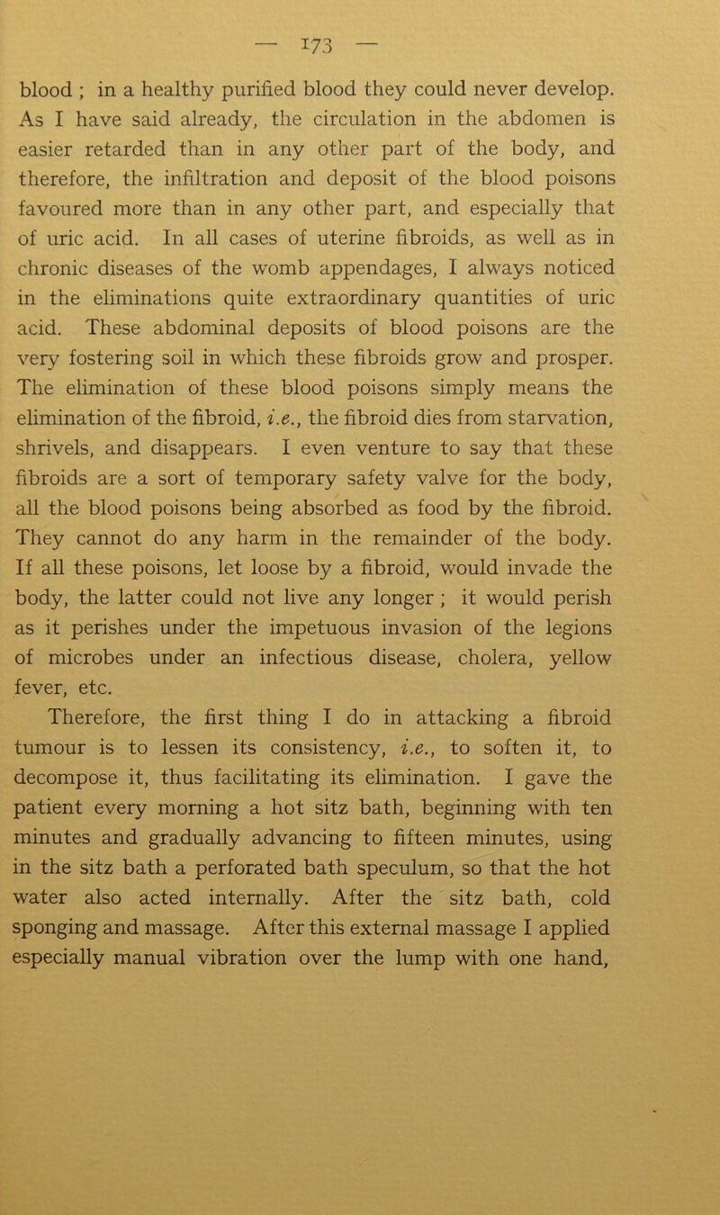 blood ; in a healthy purified blood they could never develop. As I have said already, the circulation in the abdomen is easier retarded than in any other part of the body, and therefore, the infiltration and deposit of the blood poisons favoured more than in any other part, and especially that of uric acid. In all cases of uterine fibroids, as well as in chronic diseases of the w'omb appendages, I always noticed in the eliminations quite extraordinary quantities of uric acid. These abdominal deposits of blood poisons are the very fostering soil in which these fibroids grow and prosper. The elimination of these blood poisons simply means the elimination of the fibroid, i.e., the fibroid dies from starvation, shrivels, and disappears. I even venture to say that these fibroids are a sort of temporary safety valve for the body, all the blood poisons being absorbed as food by the fibroid. They cannot do any harm in the remainder of the body. If aU these poisons, let loose by a fibroid, would invade the body, the latter could not live any longer; it would perish as it perishes under the impetuous invasion of the legions of microbes under an infectious disease, cholera, yellow fever, etc. Therefore, the first thing I do in attacking a fibroid tumour is to lessen its consistency, i.e., to soften it, to decompose it, thus facilitating its elimination. I gave the patient every morning a hot sitz bath, beginning with ten minutes and gradually advancing to fifteen minutes, using in the sitz bath a perforated bath speculum, so that the hot water also acted internally. After the sitz bath, cold sponging and massage. After this external massage I applied especially manual vibration over the lump with one hand.