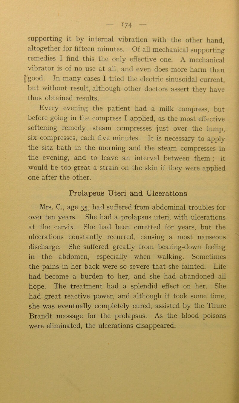 supporting it by internal vibration with the other hand, altogether for fifteen minutes. Of all mechanical supporting remedies I find this the only effective one. A mechanical vibrator is of no use at all, and even does more harm than Jgood. In many cases I tried the electric sinusoidal current, but without result, although other doctors assert they have thus obtained results. Every evening the patient had a milk compress, but before going in the compress I applied, as the most effective softening remedy, steam compresses just over the lump, six compresses, each five minutes. It is necessary to apply the sitz bath in the morning and the steam compresses in the evening, and to leave an interval between them ; it would be too great a strain on the skin if they were applied one after the other. Prolapsus Uteri and Ulcerations Mrs. C., age 35, had suffered from abdominal troubles for over ten years. She had a prolapsus uteri, with ulcerations at the cervix. She had been curetted for years, but the ulcerations constantly recurred, causing a most nauseous discharge. She suffered greatly from bearing-dovm feeling in the abdomen, especially when walking. Sometimes the pains in her back were so severe that she fainted. Life had become a burden to her, and she had abandoned all hope. The treatment had a splendid effect on her. She had great reactive power, and although it took some time, she was eventually completely cured, assisted by the Thure Brandt massage for the prolapsus. As the blood poisons were eliminated, the ulcerations disappeared.