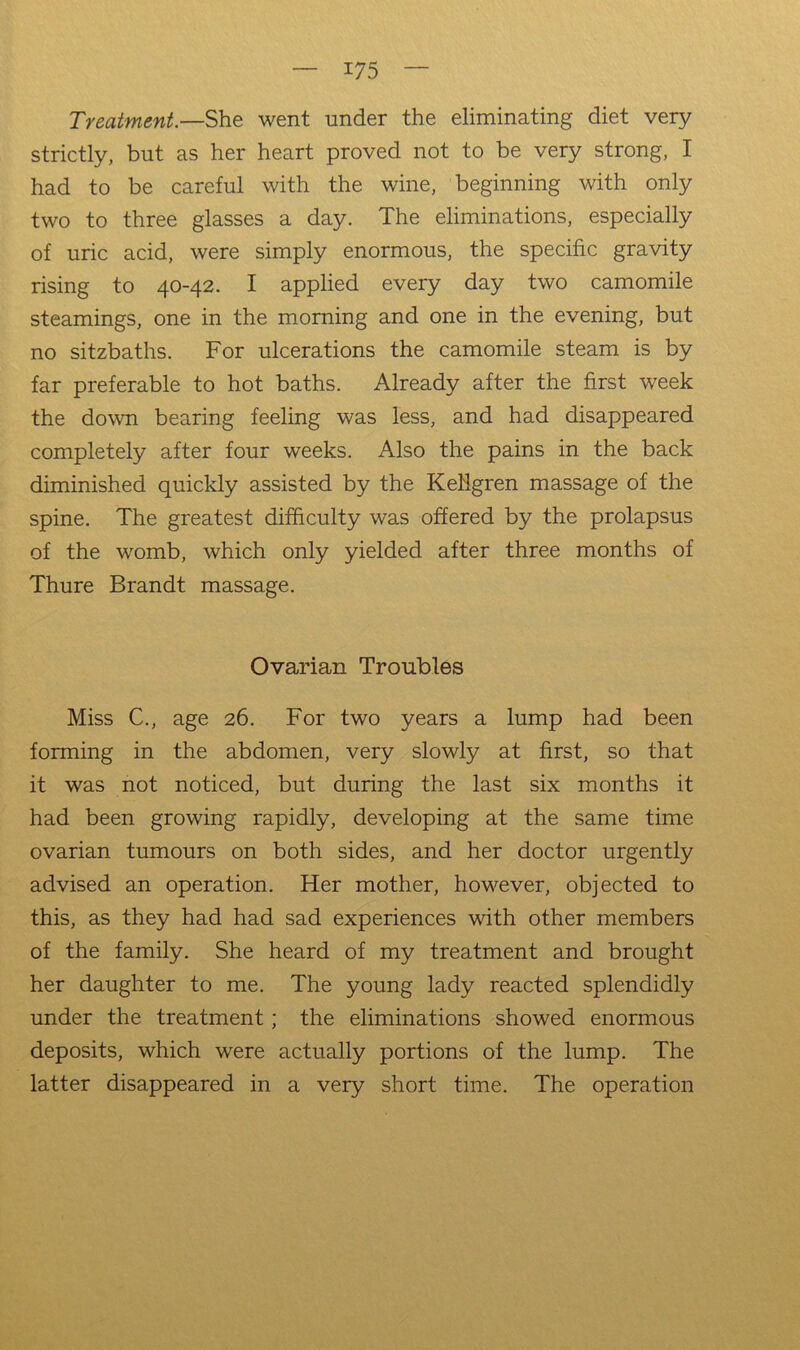 Treatment.—She went under the eliminating diet very strictly, but as her heart proved not to be very strong, I had to be careful with the wine, beginning with only two to three glasses a day. The eliminations, especially of uric acid, were simply enormous, the specific gravity rising to 40-42. I applied every day two camomile steamings, one in the morning and one in the evening, but no sitzbaths. For ulcerations the camomile steam is by far preferable to hot baths. Already after the first week the down bearing feeling was less, and had disappeared completely after four weeks. Also the pains in the back diminished quickly assisted by the Ketlgren massage of the spine. The greatest difficulty was offered by the prolapsus of the womb, which only yielded after three months of Thure Brandt massage. Ovarian Troubles Miss C., age 26. For two years a lump had been forming in the abdomen, very slowly at first, so that it was not noticed, but during the last six months it had been growing rapidly, developing at the same time ovarian tumours on both sides, and her doctor urgently advised an operation. Her mother, however, objected to this, as they had had sad experiences with other members of the family. She heard of my treatment and brought her daughter to me. The young lady reacted splendidly under the treatment; the eliminations showed enormous deposits, which were actually portions of the lump. The latter disappeared in a very short time. The operation