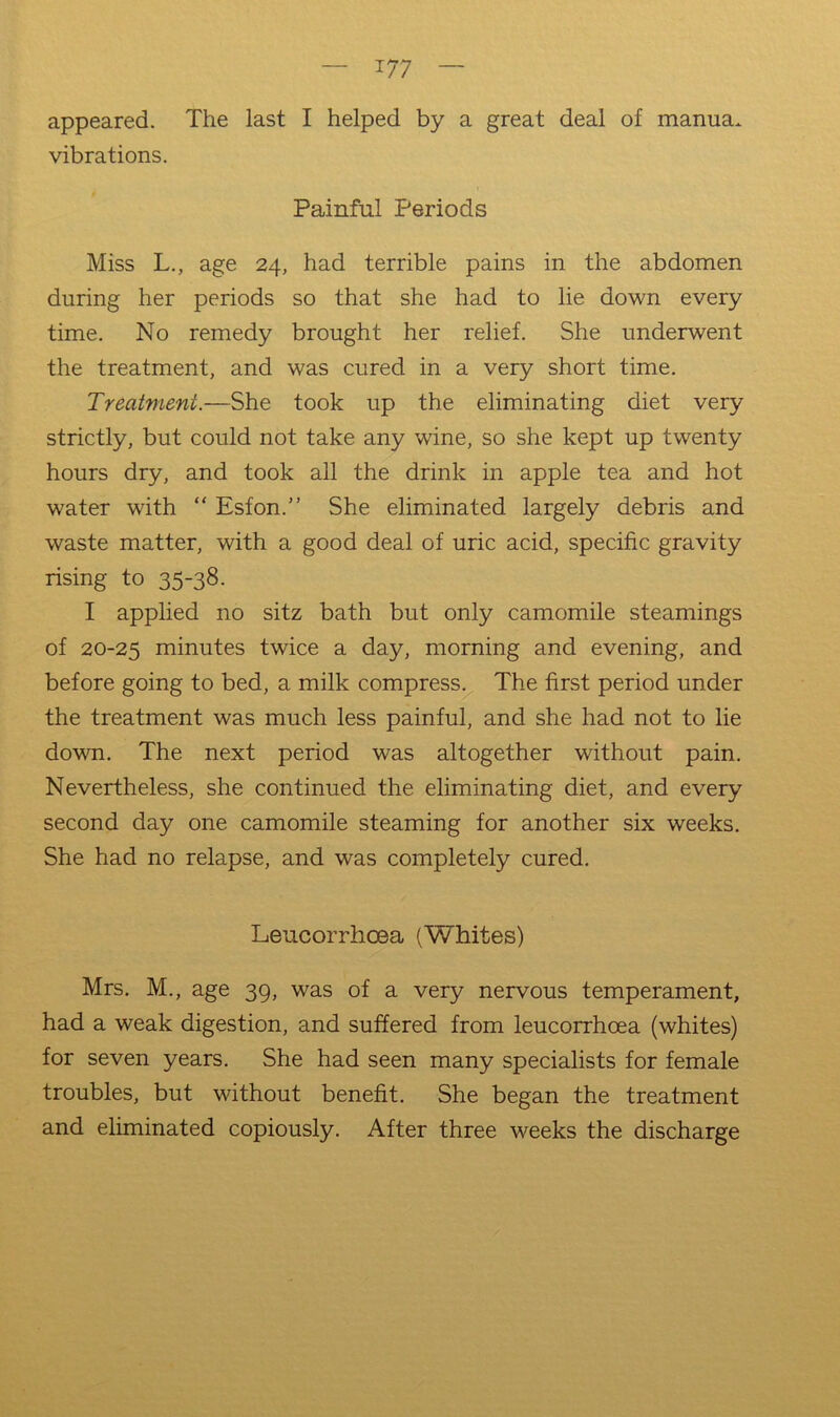 appeared. The last I helped by a great deal of manua. vibrations. Painful Periods Miss L., age 24, had terrible pains in the abdomen during her periods so that she had to lie down every time. No remedy brought her relief. She underwent the treatment, and was cured in a very short time. Treatment.—She took up the eliminating diet very strictly, but could not take any wine, so she kept up twenty hours dry, and took all the drink in apple tea and hot water with “ Esfon.” She eliminated largely debris and waste matter, with a good deal of uric acid, specific gravity rising to 35-38. I applied no sitz bath but only camomile steamings of 20-25 minutes twice a day, morning and evening, and before going to bed, a milk compress^ The first period under the treatment was much less painful, and she had not to lie down. The next period was altogether without pain. Nevertheless, she continued the eliminating diet, and every second day one camomile steaming for another six weeks. She had no relapse, and was completely cured. Leucorrhcsa (Whites) Mrs. M., age 39, was of a very nervous temperament, had a weak digestion, and suffered from leucorrhoea (whites) for seven years. She had seen many specialists for female troubles, but without benefit. She began the treatment and eliminated copiously. After three weeks the discharge